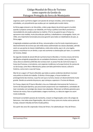Código Mundial de Ética do Turismo
como suporte da Gestão da
Paisagem Protegida da Serra de Montejunto
Rui Lourenço Pires Página 41
organizou assim a primeira viagem com pacote de serviços incluídos, como transporte e
actividades, um procedimento que acabou por ser copiado pelo mundo inteiro.
As férias pagas estavam a ser discutidas, a ideia surgiu depois da primeira guerra mundial,
quando o projecto começou a ser debatido, em França o político Leon Blum proclamou a
necessidade de uma acção audaciosa na matéria. E foi no seu governo que a França viu
aprovarem esta medida, muito discutida por políticos, trabalhadores e empregados. Assim, em
1936, uma importante Convenção procurava garantir para todos os trabalhadores do país, as
férias pagas.
A legislação estabelecia períodos de férias, remunerações e isso foi muito importante para o
desenvolvimento do turismo que até então estava sedimentado nas classes abastadas, abrindo
assim as suas portas às classes trabalhadoras, onde antes existia, aqui e ali, uma regalia,
passou a reconhecer-se um direito, o que veio aumentar as deslocações por lazer, e o aumento
do Turismo, Global.
Da segunda metade do século XIX até à primeira Guerra Mundial, o Turismo cresceu de forma
significativa atingindo proporções de um verdadeiro fenómeno mundial, como já referido,
nessa altura os destinos preferidos dos turistas eram: as praias frias do norte da Europa e a
Costa Azul Francesa; o termalismo, com especiais incidências na Europa Central; Os casinos do
sul da Europa, como Nice e Montecarlo; países com belo património natural, cultural e
histórico, como eram o caso de França.
Mas foi só a seguir à 2ª Guerra Mundial, que todos os países ocidentais decidiram inscrever
esta prática no direito do trabalho. O direito a Ferias pagas, e houve também um
prolongamento das mesmas, o que fez com que o turismo, tivesse um desenvolvimento muito
grande. Devido ao aumento da procura, aqui começou a aparecer o Turismo de Massas.
Em França, depois da 2ª Guerra Mundial, criou-se a Federação Internacional de Turismo e o
Centro de Educação Operária, que procuravam proporcionar aos trabalhadores, actividades de
lazer conotadas com prestígio das classes mais abastadas. Ofereciam-se bilhetes gratuitos para
festivais de música, fazia-se publicidade a viagens marítimas, e a ideia de viagem era assim
muito enaltecida.
Animavam-se também passeios de montanha, criavam-se Organizações como «Os amigos da
Natureza», mas todas estas Organizações, não só em França como em muitas outras partes da
Europa, estavam imbuídas de forte missão política.
Só a partir dos anos 50 a expressão «Estou de Férias», foi substituída por «Vou de Férias».
 