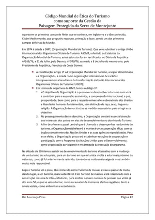 Código Mundial de Ética do Turismo
como suporte da Gestão da
Paisagem Protegida da Serra de Montejunto
Rui Lourenço Pires Página 42
Aparecem os primeiros campo de férias que se conhece, em Inglaterra e o tão conhecido,
Clube Mediterranée, que propunha repouso, animação e lazer, sendo um dos primeiros
campos de férias do Mundo.
Em 1974 é criada a OMT, (Organização Mundial de Turismo). Que veio substituir a antiga União
Internacional dos Organismos Oficiais de Turismo. A OMT, referindo os Estatutos da
Organização Mundial de Turismo, estes estatutos foram rectificados no Diário da Republica
nº169/76, a 21 de Julho, pelo Decreto nº 579/76, assinado a 8 de Julho do mesmo ano, pelo
Presidente da República, Francisco da Costa Gomes:
A constituição, artigo 1º «A Organização Mundial de Turismo, a seguir denominada
«a Organização», é criada como organização Internacional de carácter
intergovernamental resultante da transformação da União Internacional dos
Organismos Oficiais de Turismo (UIOOT);
Em termos de objectivos da OMT, temos o Artigo 3º:
1. «O objectivo da Organização é o promover e desenvolver o turismo com vista
a contribuir para a expansão económica, a compreensão internacional, a paz,
prosperidade, bem como para o respeito universal e a observância dos direitos
e liberdades humanas fundamentais, sem distinção de raça, sexo, língua ou
religião. A Organização tomará todas as medidas necessárias para atingir este
objectivo.
2. No prosseguimento deste objectivo, a Organização prestará especial atenção
aos interesses dos países em vias de desenvolvimento no domínio do Turismo.
3. A fim de afirmar o papel central que é chamada a desempenhar no domínio do
turismo, a Organização estabelecerá e manterá uma cooperação eficaz com os
órgãos competentes das Nações Unidas e as suas agências especializadas. Para
esse efeito, a Organização procurará estabelecer relações de cooperação e
participação com o Programa das Nações Unidas para o Desenvolvimento,
como organização participante e encarregada da execução do programa.
Na década de 90 iríamos assistir ao desenvolvimento do turismo alternativo com a mudança
de um turismo de sol e praia, para um turismo em que o turista s volta a estar mais próximo da
natureza, como já foi anteriormente referido, tornando-se muito mais exigente mas também
muito mais responsável.
Logo o Turismo sol e praia, tão conhecido como Turismo de massas estava a passar de moda,
dando lugar, a um turismo, mais sustentável. Este Turismo de massas, está relacionado com a
construção massiva de infra-estruturas, para acolher o maior número de pessoas que vinha já
dos anos 50, e que se veio a tornar, como o causador de inúmeros efeitos negativos, tanto a
níveis sociais, como ambientais e económicos.
 