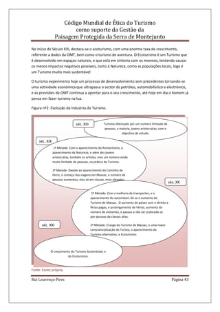 Código Mundial de Ética do Turismo
como suporte da Gestão da
Paisagem Protegida da Serra de Montejunto
Rui Lourenço Pires Página 43
No início do Século XXI, destaca-se o ecoturismo, com uma enorme taxa de crescimento,
referente a dados da OMT, bem como o turismo de aventura. O Ecoturismo é um Turismo que
é desenvolvido em espaços naturais, e que está em sintonia com os mesmos, tentando causar
os menos impactos negativos possíveis, tanto á Natureza, como as populações locais, logo é
um Turismo muito mais sustentável
O turismo experimenta hoje um processo de desenvolvimento sem precedentes tornando-se
uma actividade económica que ultrapassa o sector do petróleo, automobilístico e electrónico,
e as previsões da OMT continua a apontar para o seu crescimento, até hoje em dia o homem já
pensa em fazer turismo na lua.
Figura nº2: Evolução da Industria do Turismo.
Fonte: Fonte própria.
Turismo efectuado por um numero limitado de
pessoas, a maioria, jovens aristocratas, com o
objectivo de estudo.
séc. XIII
séc. XIX
1ª Metade: Com o aparecimento do Romantismo, o
aparecimento da Natureza, e além dos jovens
aristocratas, também os artistas, mas um número ainda
muito limitado de pessoas, na prática de Turismo.
2ª Metade: Devido ao aparecimento do Caminho de
Ferro, o começo das viagens em Massas, o número de
pessoas aumentou, mas só em classes, mais elevadas.
séc. XX
1ª Metade: Com a melhoria de transportes, e o
aparecimento do automóvel, dá-se o aumento do
Turismo de Massas. O aumento de países com o direito a
férias pagas, e prolongamento de Férias, aumento do
número de visitantes, e passou a não ser praticado só
por pessoas de classes altas.
2ª Metade: O auge do Turismo de Massas, e uma maior
consciencialização do Turista, o aparecimento do
Turismo alternativo, e Ecoturismo.
séc. XXI
O crescimento do Turismo Sustentável, e
do Ecoturismo.
 