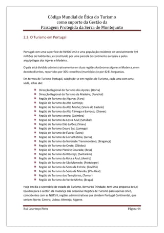 Código Mundial de Ética do Turismo
como suporte da Gestão da
Paisagem Protegida da Serra de Montejunto
Rui Lourenço Pires Página 44
2.3. O Turismo em Portugal
Portugal com uma superfície de 91906 km2 e uma população residente de sensivelmente 9,9
milhões de habitantes, é constituído por uma parcela de continente europeu e pelos
arquipélagos dos Açores e Madeira.
O país está dividido administrativamente em duas regiões Autónomas Açores e Madeira, e em
dezoito distritos, repartidos por 305 concelhos (municípios) e por 4241 freguesias.
Em termos de Turismo Portugal, subdivide-se em regiões de Turismo, cada uma com uma
sede, estas são:
Direcção Regional do Turismo dos Açores; (Horta)
Direcção Regional do Turismo da Madeira; (Funchal)
Região de Turismo do Algarve; (Faro)
Região de Turismo do Alto Alentejo;
Região de Turismo do Alto Minho; (Viana do Castelo)
Região de Turismo do Alto Tâmega e Barroso; (Chaves)
Região de Turismo centro; (Coimbra)
Região de Turismo da Costa Azul; (Setúbal)
Região de Turismo Dão Lafões; (Viseu)
Região de Turismo Douro Sul; (Lamego)
Região de Turismo de Évora; (Évora)
Região de Turismo de Leiria/Fátima; (Leria)
Região de Turismo do Nordeste Transmontano; (Bragança)
Região de Turismo do Oeste; (Óbidos)
Região de Turismo Planície Dourada; (Beja)
Região de Turismo do Ribatejo; (Santarém)
Região de Turismo da Rota a Azul; (Aveiro)
Região de Turismo de São Mamede; (Portalegre)
Região de Turismo da Serra da Estrela; (Covilhã)
Região de Turismo da Serra de Marvão; (Vila Real)
Região de Turismo dos Templários; (Tomar)
Região de Turismo do Verde Minho; (Braga)
Hoje em dia o secretário de estado do Turismo, Bernardo Trindade, tem uma proposta de Lei
Quadro para o sector, da mudança das dezanove Regiões de Turismo para apenas cinco,
coincidentes com as NUTS II, regiões administrativas que dividem Portugal Continental, que
seriam: Norte; Centro; Lisboa; Alentejo; Algarve.
 
