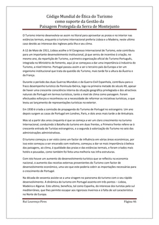 Código Mundial de Ética do Turismo
como suporte da Gestão da
Paisagem Protegida da Serra de Montejunto
Rui Lourenço Pires Página 46
O Turismo interno desenvolvia-se assim no litoral para aproveitar as praias e no interior nas
estâncias termais, enquanto o turismo internacional preferia Lisboa e a Madeira, neste ultimo
caso devido ao interesse dos ingleses pela ilha e seu clima.
A 12 de Maio de 1911, Lisboa acolhe o IV Congresso Internacional de Turismo, este contribuiu
para um importante desenvolvimento institucional, já que serviu de incentivo à criação, no
mesmo ano, da repartição de Turismo, a primeira organização oficial do Turismo Português,
integrada no Ministério de fomento, aqui já se começava a dar uma importância á Industria do
Turismo, a nível Interno. Portugal passou assim a ser o terceiro país da Europa a ter um
organismo institucional que trata da questão do Turismo, mais tarde foi a altura da Áustria e
da França.
Durante o período das duas Guerras Mundiais e da Guerra Civil Espanhola, contribuiu para o
fraco desempenho turístico da Península Ibérica, logo na primeira metade do século XX, apesar
de haver uma crescente consciência interna da situação geográfica privilegiada e dos atractivos
naturais de Portugal em termos turísticos, tanto a nível de clima como paisagem. Foram
efectuados esforços e reconheceu-se a necessidade de reformar as iniciativas turísticas, o que
levou ao lançamento de representações turísticas no exterior.
Em 1930 é criada a comissão de propaganda do Turismo de Portugal no estrangeiro. Um ano
depois surgem as casas de Portugal em Londres, Paris, e dois anos mais tarde a de Antuérpia.
Mas só a partir dos anos cinquenta é que se começa a ver um claro crescimento no turismo
Internacional, conduzindo à Batalha do turismo em duas frentes, a Primeira frente refere-se à
crescente entrada de Turistas estrangeiros, e a segunda à valorização do Turismo no seio das
administrações administrativas.
O turismo começou a ser visto como um factor de influência em várias áreas económicas, por
isso este começou a ser encarado com realismo, começou a dar-se mais importância á beleza
das paisagens, ao clima, á qualidade das praias e das estâncias termais, e foram criados mais
hotéis e pousadas, como também foi feita uma melhoria nas infra-estruturas.
Com isto houve um aumento do desenvolvimento turístico que se reflectiu na economia
nacional, o aumento das receitas externas provenientes do Turismo com factor de
desenvolvimento económico, uma vez que este poderia cobrir as importações necessárias para
o crescimento de Portugal.
Na década de sessenta assiste-se a uma viragem no panorama do turismo com o seu rápido
desenvolvimento. A dinâmica do turismo em Portugal assenta em três pontos – Lisboa,
Madeira e Algarve. Este ultimo, beneficia, tal como Espanha, do interesse dos turistas pelo sul
mediterrâneo, que lhes permite escapar aos rigorosos Invernos e á falta de sol característica
no Norte de Europa.
 