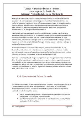 Código Mundial de Ética do Turismo
como suporte da Gestão da
Paisagem Protegida da Serra de Montejunto
Rui Lourenço Pires Página 47
A situação de estabilidade europeia e o crescimento económico de entradas de turistas no
país, depois da sua recuperação da segunda guerra mundial e a retoma económica e das
melhorias sociais tão importantes como as férias pagas e a diminuição do tempo de trabalho.
A democratização dos meios de transportes e da utilização do automóvel como forma de
viajar, como já foi referido na evolução global do Turismo, levou a que muitos turistas
escolhessem o sul de Portugal como destino de férias.
Na década de setenta, devido ao desenvolvimento Político em Portugal, eram finalmente
aplicadas as melhorias estruturais da sociedade Portuguesa, que já tinham sido aplicadas nos
países industrializados da Europa, logo com a necessidade de novas estruturas ao nível
administrativo, foram criadas a Direcção Geral do Turismo e o Centro de Formação Turística,
hoje em dia conhecida como Instituto de Formação Turística, isto para colmatar a falta que se
sentia na formação profissional.
Para responder à procura dos turistas de sol e praia, elementos caracterizados do país,
desenvolveu-se turisticamente o litoral, deixando de parte o interior, as termas, e todo o
património que se encontrava fora de Lisboa, passando Portugal a ter também como em todo
o Mundo, um Turismo, virado para o Turismo de Massas, (Sol e Praia).
Com isto, o turismo português chegou a um ponto em que era urgente encontrar uma forma
de se diversificar e apostar em iniciativas inovadoras, que permitissem captar interesse e as
motivação dos turistas que estavam a aparecer, com características mais conscientes, e muito
mais exigentes, e fazer com que o turismo em Portugal, se tornasse um turismo de qualidade e
com preocupações ambientais, e sociais, logo mais Sustentável, por estas razões foi criado em
1986, o Plano Nacional de Turismo.
2.3.2. Plano Nacional de Turismo Português
Em 1986, entrou em vigor o Plano nacional de turismo Português, aprovado pela resolução do
Conselho de Ministros nº17-B/86. Aqui está inerente a importância do turismo para o
desenvolvimento económico, Social e cultural de Portugal, a necessidade deste plano, foi
justificada através dos seguintes factos:
«sector apresenta desequilíbrios e estrangulamentos que podem, a curto prazo,
comprometer o seu desejável desenvolvimento;
reconhecimento do turismo como sector de vocação eminente privada; falta de
quadros de referências globais;
 