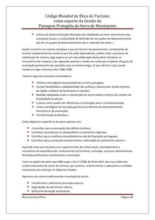 Código Mundial de Ética do Turismo
como suporte da Gestão da
Paisagem Protegida da Serra de Montejunto
Rui Lourenço Pires Página 48
esforço de descentralização efectuado tem obedecido ao mero voluntarismo das
autarquias locais e a necessidade de definição de um quadro de desenvolvimento
são de um quadro de desenvolvimento são e ordenado do sector.»
Sendo o turismo um sistema complexo e que em termos de planeamento, o tratamento do
turismo isoladamente dos sectores que lhe estão dependentes, podem inibir o processo de
viabilização do sistema, logo espera-se com esta elaboração deste plano introduzir os
mecanismos de mudança e de regulação possível, e tendo em conta que os planos são guias de
orientação permanente por períodos mais ou menos longos. O que não foi o caso, tendo
estado em vigor somente entre 1986-1989.
Tinha os seguintes princípios orientadores:
«Defesa intransigente da qualidade do turismo português;
Grande flexibilidade e adaptabilidade das políticas a desenvolver (evitar factores
de rigidez criadores de fenómenos e rejeição);
Medidas adoptadas visam a intervenção do sector público (reforço do carácter de
flexibilidade do plano);
O plano como quadro de referências e orientações para a iniciativa privada;
Linhas estratégicas de actuação genérica (no domínio do desenvolvimento
harmónico e da promoção);
Transformação qualitativa.»
Como objectivos específicos do plano aparece-nos:
«Contribuir para a atenuação dos défices cambiais;
Contribuir para atenuar os desequilíbrios e assimetrias regionais;
Contribuir para a melhoria da qualidade de vida da População portuguesa;
Contribuir para a protecção do património e valorização do património cultural.»
A grande mais valia do plano era o aparecimento das áreas chave, nomeadamente a
consciência da importância do: ordenamento do território, animação, estrutura administrativa,
formação profissional, investimentos e promoção.
Como as opções do plano para 986 surgiu a lei nº 10/86 de 30 de Abril, deu-nos a ideia dos
condicionamentos do sector do turismo, que existiam, anteriormente, e apresenta as medidas
necessárias para alcançar os objectivos fixados.
Apareceu-nos como condicionantes à evolução do sector:
«Insuficiente e deficiente promoção externa;
Degradação do património natural;
Deficiente formação profissional;
 