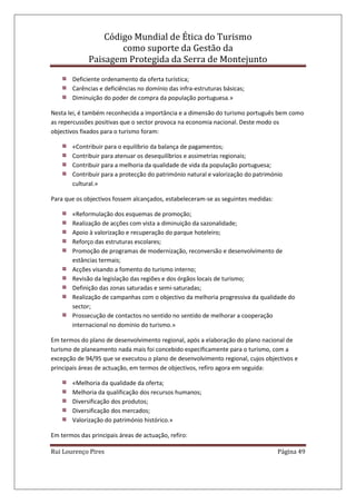 Código Mundial de Ética do Turismo
como suporte da Gestão da
Paisagem Protegida da Serra de Montejunto
Rui Lourenço Pires Página 49
Deficiente ordenamento da oferta turística;
Carências e deficiências no domínio das infra-estruturas básicas;
Diminuição do poder de compra da população portuguesa.»
Nesta lei, é também reconhecida a importância e a dimensão do turismo português bem como
as repercussões positivas que o sector provoca na economia nacional. Deste modo os
objectivos fixados para o turismo foram:
«Contribuir para o equilíbrio da balança de pagamentos;
Contribuir para atenuar os desequilíbrios e assimetrias regionais;
Contribuir para a melhoria da qualidade de vida da população portuguesa;
Contribuir para a protecção do património natural e valorização do património
cultural.»
Para que os objectivos fossem alcançados, estabeleceram-se as seguintes medidas:
«Reformulação dos esquemas de promoção;
Realização de acções com vista a diminuição da sazonalidade;
Apoio à valorização e recuperação do parque hoteleiro;
Reforço das estruturas escolares;
Promoção de programas de modernização, reconversão e desenvolvimento de
estâncias termais;
Acções visando a fomento do turismo interno;
Revisão da legislação das regiões e dos órgãos locais de turismo;
Definição das zonas saturadas e semi-saturadas;
Realização de campanhas com o objectivo da melhoria progressiva da qualidade do
sector;
Prossecução de contactos no sentido no sentido de melhorar a cooperação
internacional no domínio do turismo.»
Em termos do plano de desenvolvimento regional, após a elaboração do plano nacional de
turismo de planeamento nada mais foi concebido especificamente para o turismo, com a
excepção de 94/95 que se executou o plano de desenvolvimento regional, cujos objectivos e
principais áreas de actuação, em termos de objectivos, refiro agora em seguida:
«Melhoria da qualidade da oferta;
Melhoria da qualificação dos recursos humanos;
Diversificação dos produtos;
Diversificação dos mercados;
Valorização do património histórico.»
Em termos das principais áreas de actuação, refiro:
 
