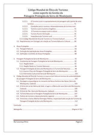 Código Mundial de Ética do Turismo
como suporte da Gestão da
Paisagem Protegida da Serra de Montejunto
Rui Lourenço Pires Página 5
3.2.2.1. O Turismo rural e o aproveitamento da paisagem sob o ponto de vista
turístico ......................................................................................... 71
3.2.2.2. Condições para o sucesso e desenvolvimento do turismo rural
3.2.2.3. Turismo rural e turismo cinegético ........................................ 73
3.2.2.4. O Turismo no espaço rural e cultura ..................................... 73
3.2.2.5. Turismo Rural e Animação ..................................................... 76
3.2.2.6. Importância do Turismo rural ................................................ 77
3.2.3.Código Mundial de ética do Turismo e o Turismo Cultural .................... 79
3.3. Regulamentos em Portugal, em relação ao Turismo Natural e Cultural ........ 80
4. Áreas Protegidas ..................................................................................................... 83
4.1. Paisagem Natural ............................................................................................ 83
4.2. Evolução da Legislação das áreas Protegidas ..................................................86
4.3. Definições no âmbito de Áreas Protegidas ..................................................... 88
5. Paisagem Protegida da Serra de Montejunto ......................................................... 91
5.1. Envolvente da Paisagem Protegida da Serra do Montejunto ......................... 92
5.1.1. Região Oeste .......................................................................................... 92
5.1.2. Região Oeste e o Turismo Natureza ....................................................... 96
5.2. Paisagem Protegida da Serra de Montejunto e o Turismo de Natureza ......... 98
5.2.1.Fauna e Flora da Paisagem Protegida da Serra de Montejunto .............. 99
5.2.2.Património Cultural da Serra de Montejunto .......................................... 102
6. Código Mundial de Ética do Turismo, e o que se tem feito em termos da sustentabilidade
da paisagem Protegida da Serra de Montejunto .................................................... 103
6.1. Sondagens arqueológicas no convento de Nossa Senhora das Neves (Serra de
Montejunto, Cadaval) ..................................................................................... 103
6.2. O forno de cal da Fábrica do Gelo, o lugar e a fábrica de neve (Serra de Montejunto,
Cadaval) .......................................................................................................... 104
6.3. O Ciclo do Pão. (Serra de Montejunto, Cadaval) ............................................ 106
6.4. Turismo Natureza na Paisagem Protegida da Serra de Montejunto .............. 107
6.5. Política de turismo e desenvolvimento regional ............................................ 109
6.6. Entrevista a Carlos Alberto Domingos Ribeiro, responsável pela secção de Turismo da
Paisagem Protegida da Serra de Montejunto ................................................. 112
Conclusão ..................................................................................................................... 114
Bibliografia .............................................................................................................. (Pagina nº 95)
 