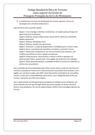 Código Mundial de Ética do Turismo
como suporte da Gestão da
Paisagem Protegida da Serra de Montejunto
Rui Lourenço Pires Página 51
A existência de estruturas de coordenação do Turismo, regionais e locais em
associação com a iniciativa empresarial.».
Logo passemos para as grandes opções:
Opção 1: Criar empregos e distribuir rendimentos, no respeito pelos princípios do
desenvolvimento sustentável;
Opção 2: Reforçar coesões cidade-campo, litoral-interior, Norte-Sul, Continente-
Regiões Autónomas;
Opção 3: Reforçar identidades locais;
Opção 4: Reforçar coesões inter-geracionais;
Opção 5: Dinamizar a criação de equipamentos e facilidades para o recreio e lazer;
Opção 6: Gerar a consciência da importância económica e social do Turismo;
Opção 7: Desenvolver competências nos recursos humanos das empresas, com
incidência prioritária nas micro e pequenas empresas;
Opção 8: Desburocratizar, descentralizar e reforçar a eficácia reguladora da
administração Pública, aproximando-a das regiões, das empresas e dos cidadãos;
Opção 9: Elevar permanentemente a qualidade da oferta e da procura e defender os
direitos dos consumidores.
Com a evolução do termo Sustentável neste último século, tenta-se cada vez mais procurar
relacionar a questão do Turismo com o desenvolvimento Sustentável tanto de países, como
regiões, por isso foram criados, pela OMT, vários documentos orientadores de uma política
Turística, virada, para a Sustentabilidade, posso referir, que o Código Mundial de Ética do
Turismo, representa uma linha nesse âmbito.
Com o aparecimento em Portugal de graves problemas no âmbito social e ambiental, nas
últimas décadas, fez com que Portugal tivesse que tomar medidas, em termos de tentar
diminuir estes problemas. Por isso foi implementado o (PENT), Plano Estratégico Nacional de
Turismo.
 