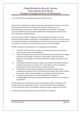 Código Mundial de Ética do Turismo
como suporte da Gestão da
Paisagem Protegida da Serra de Montejunto
Rui Lourenço Pires Página 52
2.3.3. PENT (Plano estratégico Nacional do Turismo)
Este plano foi criado devido aos agentes económicos responsáveis pelo Turismo, neste século
XXI, verificarem que este sector necessitava de mudanças urgentes, para o seu
desenvolvimento, já que por todo o Mundo se destacavam novas políticas, e mudanças
estruturais significativas, logo foi criado em 2006 o Plano Estratégico Nacional do Turismo,
com a meta para a mudança até 2015.
Visto que Portugal, em 2007, se destacou como um dos destinos turísticos com maior
desenvolvimento, baseado na qualificação e competitividade da sua oferta, e foi neste ano que
se alcançaram os melhores resultados desde o início do século, previu-se que este plano ia ter
um impacto muito positivo, no crescimento deste sector no Turismo Português.
O PENT é um plano que está dividido em cinco grandes eixos de estratégia:
I. «Território, Destinos e Produtos» onde se procuram desenvolver novos produtos e
novos pólos de atracção turística (Regiões);
II. «Marcas e Mercados» aqui pretende-se principalmente o desenvolvimento da imagem
de Marca como «Portugal como destino», como também a abertura de novos
Mercados, e novas regiões, mas também desenvolver as regiões já existentes, como
«Allgarve»;
III. «Qualificação de Recursos humanos» apostar numa política de formação turística de
qualidade, para valorizar os serviços, assim como melhorar a postura de todos os
profissionais de Turismo assim melhorar a imagem do destino;
IV. «Distribuição e Comercialização» divulgação e promoção das regiões através,
principalmente de portais on-line, do que visitar nessas regiões, entre outros métodos
de promoção, tanto de áreas protegidas como também do património cultural;
V. «Inovação e Conhecimento» dá a maior importância à Tecnologia e à
Investigação&Desenvolvimento, para poder desenvolver melhor esta área, através do
conhecimento
Este plano apoiou-se no desenvolvimento de vários produtos turísticos a desenvolver em
Portugal, estes produtos alvos são: Sol e Mar; Touring; City Break; Turismo de Negócios;
Turismo de Natureza; Golfe; Turismo Náutico; Saúde e bem-estar; e Gastronomia e vinhos.
Os indicadores em Portugal sobre o turismo em 2006 eram os seguintes:
 