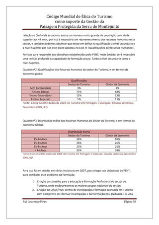 Código Mundial de Ética do Turismo
como suporte da Gestão da
Paisagem Protegida da Serra de Montejunto
Rui Lourenço Pires Página 54
relação ao Global da economia, existe um número muito grande de população com idade
superior aos 44 anos, por isso é necessário um rejuvenescimento dos recursos humanos neste
sector, e também podemos observar que existe em défice na qualificação a nível secundário e
a nível Superior por isso este plano apostou no Eixo III «Qualificações de Recursos Humanos».
Por isso para responder aos objectivos estabelecidos pelo PENT, neste âmbito, será necessária
uma revisão profunda da capacidade de formação actual. Tanto a nível secundário como a
nível Superior.
Quadro nº2: Qualificações dos Recursos humanos do sector do Turismo, e em termos da
economia global.
Qualificações
Sector do Turismo Global da Economia
Sem Escolaridade 3% 8%
Ensino Básico 77% 68%
Ensino Secundário 15% 13%
Ensino Superior 5% 11%
Fonte: Conta Satélite dados de 2003 «O Turismo em Portugal»  Colecção: Estudos sectoriais,
Novembro 2005, IFQ
Quadro nº3. Distribuição etária dos Recursos Humanos do Sector do Turismo, e em termos da
Economia Global.
Distribuição Etária
Sector do Turismo Global da Economia
15-24 Anos 24% 10%
25-34 Anos 26% 26%
35-44 Anos 25% 25%
> 44 Anos 35% 38%
Fonte: Conta Satélite dados de 2003 «O Turismo em Portugal»  Colecção: Estudos sectoriais, Novembro
2005, IQF
Para isso foram criadas em várias iniciativas em 2007, para chegar aos objectivos do PENT,
para combater este problema da Formação.
1. Criação do conselho para a educação e Formação Profissional do sector de
Turismo, onde estão presentes os maiores grupos nacionais do sector;
2. Criação do CIFAT/HMI, centro de investigação e formação avançada em Turismo
com o objectivo de efectuar investigação e dar formação pós-graduada. Foi uma
 