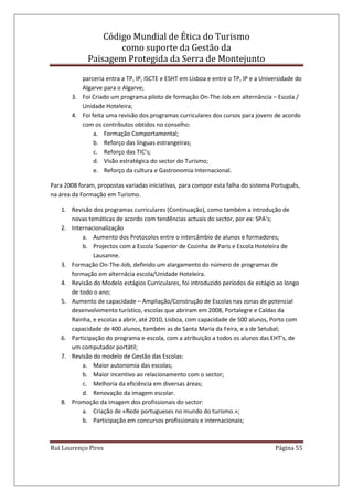 Código Mundial de Ética do Turismo
como suporte da Gestão da
Paisagem Protegida da Serra de Montejunto
Rui Lourenço Pires Página 55
parceria entra a TP, IP, ISCTE e ESHT em Lisboa e entre o TP, IP e a Universidade do
Algarve para o Algarve;
3. Foi Criado um programa piloto de formação On-The-Job em alternância – Escola /
Unidade Hoteleira;
4. Foi feita uma revisão dos programas curriculares dos cursos para jovens de acordo
com os contributos obtidos no conselho:
a. Formação Comportamental;
b. Reforço das línguas estrangeiras;
c. Reforço das TIC’s;
d. Visão estratégica do sector do Turismo;
e. Reforço da cultura e Gastronomia Internacional.
Para 2008 foram, propostas variadas iniciativas, para compor esta falha do sistema Português,
na área da Formação em Turismo.
1. Revisão dos programas curriculares (Continuação), como também a introdução de
novas temáticas de acordo com tendências actuais do sector, por ex: SPA’s;
2. Internacionalização
a. Aumento dos Protocolos entre o intercâmbio de alunos e formadores;
b. Projectos com a Escola Superior de Cozinha de Paris e Escola Hoteleira de
Lausanne.
3. Formação On-The-Job, definido um alargamento do número de programas de
formação em alternâcia escola/Unidade Hoteleira.
4. Revisão do Modelo estágios Curriculares, foi introduzido períodos de estágio ao longo
de todo o ano;
5. Aumento de capacidade – Ampliação/Construção de Escolas nas zonas de potencial
desenvolvimento turístico, escolas que abriram em 2008, Portalegre e Caldas da
Rainha, e escolas a abrir, até 2010, Lisboa, com capacidade de 500 alunos, Porto com
capacidade de 400 alunos, também as de Santa Maria da Feira, e a de Setubal;
6. Participação do programa e-escola, com a atribuição a todos os alunos das EHT’s, de
um computador portátil;
7. Revisão do modelo de Gestão das Escolas:
a. Maior autonomia das escolas;
b. Maior incentivo ao relacionamento com o sector;
c. Melhoria da eficiência em diversas áreas;
d. Renovação da imagem escolar.
8. Promoção da imagem dos profissionais do sector:
a. Criação de «Rede portugueses no mundo do turismo.»;
b. Participação em concursos profissionais e internacionais;
 