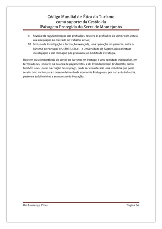 Código Mundial de Ética do Turismo
como suporte da Gestão da
Paisagem Protegida da Serra de Montejunto
Rui Lourenço Pires Página 56
9. Revisão da regulamentação das profissões, relativa às profissões do sector com vista à
sua adequação ao mercado de trabalho actual;
10. Centros de Investigação e Formação avançada, uma operação em parceria, entre o
Turismo de Portugal, I.P, ESHTE, ESCET, e Universidade do Algarve, para efectuar
investigação e dar formação pós-graduada, no âmbito da estratégia.
Hoje em dia a importância do sector do Turismo em Portugal é uma realidade indiscutível, em
termos do seu impacto na balança de pagamentos, e do Produto Interno Bruto (PIB), como
também o seu papel na criação de emprego, pode ser considerado uma Industria que pode
servir como motor para o desenvolvimento da economia Portuguesa, por isso esta Industria,
pertence ao Ministério a economia e da Inovação.
 