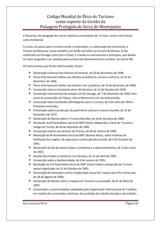 Código Mundial de Ética do Turismo
como suporte da Gestão da
Paisagem Protegida da Serra de Montejunto
Rui Lourenço Pires Página 58
e Governos, da obrigação de criarem políticas sustentáveis de Turismo, tanto a nível Social
como Ambiental.
Fui mais um passo para o turismo verde e sustentável, e a valorização do Ecoturismo, e
Turismo de Natureza, como também um Cartão vermelho ao turismo de Massas. O tão
conhecido em Portugal como (Sol e Praia). E criando os instrumentos e princípios, que devem
ser base da gestão a ser utilizada pelos actores do desenvolvimento turístico, do século XXI.
Os instrumentos que foram referenciados, foram:
Declaração Universal dos Direitos do Homem, de 10 de Dezembro de 1948;
Pacto Internacional relativo aos direitos económicos, sociais e culturais, de 16 de
Dezembro de 1966;
Pacto Internacional relativo aos direitos civis e políticos, de 16 de Dezembro de 1966;
Convenção sobre o transporte aéreo de Varsóvia, de 12 de Outubro de 1929;
Convenção Internacional da aviação civil de Chicago, de 7 de Dezembro de 1944, bem
como às convenções de Tóquio, Haia e Montereal com ela relacionadas;
Convenção sobre facilidades alfandegárias para o Turismo, de 4 de Julho de 1954 e
Protocolo associado;
Convenção sobre a protecção do património cultural e natural mundial, de 23 de
Novembro de 1972;
Declaração de Manila sobre o Turismo Mundial, de 10 de Outubro de 1980;
Resolução da 6ª Assembleia-Geral da OMT (Sofia) adoptando a Carta do Turismo e
código do Turista, de 26 de Setembro de 1985;
Convenção relativa aos direitos da Criança, de 26 de Janeiro de 1990;
Resolução da 9ª Assembleia-Geral da OMT (Buenos Aires), sobre matérias de
facilitação das viagens, da segurança e protecção dos turistas, de 4 de Outubro de
1991;
Declaração do Rio de Janeiro sobre o ambiente e o desenvolvimento, de 13 de Junho
de 1992;
Acordo Geral sobre o Comércio e os Serviços, de 15 de Abril de 1994;
Convenção sobre a biodiversidade, de 6 de Janeiro de 1995;
Resolução da 11ª Assembleia-Geral da OMT (Cairo) sobre a prevenção do Turismo
sexual organizado, de 22 de Outubro de 1995;
Declaração de Estocolmo contra a exploração sexual de crianças para fins comerciais,
de 28 de Agosto de 1996;
Declaração de Manila sobre o impacto do Turismo na sociedade, de 22 de Maio de
1997;
Convenções e recomendações adoptadas pela Organização Internacional do Trabalho
em matéria de convenções colectivas, de proibição do trabalho forçado e do trabalho
 
