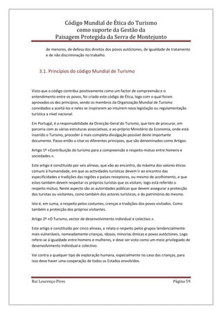 Código Mundial de Ética do Turismo
como suporte da Gestão da
Paisagem Protegida da Serra de Montejunto
Rui Lourenço Pires Página 59
de menores, de defesa dos direitos dos povos autóctones, de igualdade de tratamento
e de não discriminação no trabalho.
3.1. Princípios do código Mundial de Turismo
Visto que o código contribui positivamente como um factor de compreensão e o
entendimento entre os povos, foi criado este código de Ética, logo com o qual foram
aprovados os dez princípios, sendo os membros da Organização Mundial de Turismo
convidados a aceitá-los e neles se inspirarem ao intuírem nova legislação ou regulamentação
turística a nível nacional.
Em Portugal, é a responsabilidade da Direcção-Geral do Turismo, que tem de procurar, em
parceria com as várias estruturas associativas, e ao próprio Ministério da Economia, onde está
inserido o Turismo, proceder à mais completa divulgação possível deste importante
documento. Passo então a citar os diferentes princípios, que são denominados como Artigos.
Artigo 1º «Contribuição do turismo para a compreensão e respeito mútuo entre homens e
sociedades.».
Este artigo é constituído por seis alíneas, que vão ao encontro, da máxima dos valores éticos
comuns à humanidade, em que as actividades turísticas devem ir ao encontro das
especificidades e tradições das regiões e países receptores, ou mesmo de acolhimento, e que
estes também devem respeitar os próprios turistas que os visitam, logo está referido o
respeito mútuo. Neste aspecto são as autoridades públicas que devem assegurar a protecção
dos turistas ou visitantes, como também dos actores turísticos, e do património do mesmo.
Isto é, em suma, o respeito pelos costumes, crenças e tradições dos povos visitados. Como
também a protecção dos próprios visitantes.
Artigo 2º «O Turismo, vector de desenvolvimento individual e colectivo.».
Este artigo é constituído por cinco alíneas, e relata o respeito pelos grupos tendencialmente
mais vulneráveis, nomeadamente crianças, idosos, minorias étnicas e povos autóctones. Logo
refere-se á igualdade entre homens e mulheres, e deve ser visto como um meio privilegiado de
desenvolvimento individual e colectivo.
Vai contra a qualquer tipo de exploração humana, especialmente no caso das crianças, para
isso deve haver uma cooperação de todos os Estados envolvidos.
 