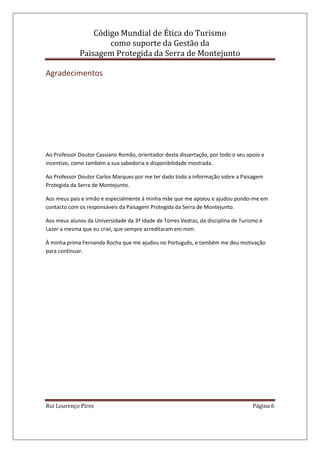 Código Mundial de Ética do Turismo
como suporte da Gestão da
Paisagem Protegida da Serra de Montejunto
Rui Lourenço Pires Página 6
Agradecimentos
Ao Professor Doutor Cassiano Romão, orientador desta dissertação, por todo o seu apoio e
incentivo, como também a sua sabedoria e disponibilidade mostrada.
Ao Professor Doutor Carlos Marques por me ter dado todo a informação sobre a Paisagem
Protegida da Serra de Montejunto.
Aos meus pais e irmão e especialmente á minha mãe que me apoiou e ajudou pondo-me em
contacto com os responsáveis da Paisagem Protegida da Serra de Montejunto.
Aos meus alunos da Universidade da 3ª Idade de Torres Vedras, da disciplina de Turismo e
Lazer a mesma que eu criei, que sempre acreditaram em mim.
À minha prima Fernanda Rocha que me ajudou no Português, e também me deu motivação
para continuar.
 