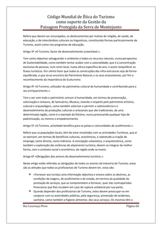 Código Mundial de Ética do Turismo
como suporte da Gestão da
Paisagem Protegida da Serra de Montejunto
Rui Lourenço Pires Página 60
Refere que devem ser encorajados, os deslocamentos por motivo de religião, de saúde, de
educação, e de intercâmbios culturais ou linguísticos, constituindo formas particularmente de
Turismo, assim como nos programas de educação.
Artigo 3º «O Turismo, factor de desenvolvimento sustentável.».
Tem como objectivo salvaguardar o ambiente e todos os recursos naturais, numa perspectiva
de Sustentabilidade, como também tentar acabar com a sazonalidade, que é a concentração
excessiva de pessoas, num certo local, numa altura específica do ano, e assim reequilibrar os
fluxos turísticos. Por ultimo fazer que todas as construções das infra-estruturas seja de forma
equilibrada, e que vá ao encontro do Património Natural, e os seus ecossistemas, por fim o
reconhecimento da importância do Ecoturismo.
Artigo 4º «O Turismo, utilizador do património cultural da humanidade e contribuindo para o
seu enriquecimento.».
Tem a ver com todo o património comum á humanidade, em termos de preservação,
valorização e restauro, de Santuários, Museus, visando o respeito pelo património artístico,
cultural e arqueológico, como também valorizar e permitir a sobrevivência e o
desenvolvimento de produções culturais e artesanais que são tradicionais, de uma
determinada região, como é o exemplo do folclore, nunca provocando qualquer tipo de
padronização, ou mesmo o empobrecimento.
Artigo 5º «O Turismo, actividade benéfica para os países e comunidades de acolhimento.».
Refere que as populações locais, têm de estar envolvidas com as actividades Turísticas, que aí
se exercem, em termos de benefícios culturais, económicos, e sobretudo a criação de
emprego, tanto directa, como indirecta. A concepção urbanística, e arquitectónica, como
também a exploração das estâncias de alojamento turístico, devem-se integrar da melhor
forma, com o contexto social e económico, da região onde se insere.
Artigo 6º «Obrigações dos actores do desenvolvimento turístico.».
Neste artigo estão referidas as obrigações de todos os actores da Industria do Turismo, estas
são as atitudes que todos os profissionais de Turismo devem ter, estas são:
«Fornecer aos turistas uma informação objectiva e sincera sobre os destinos, as
condições de viagens, de acolhimento e de estada, em termos da qualidade da
prestação de serviços, que se comprometem a fornecer, quer das contrapartidas
financeiras que lhes incubem em caso de ruptura unilateral por sua parte;
Quando depender dos profissionais de Turismo, estes devem preocupar-se em
cooperar com as autoridades públicas, pela segurança, prevenção de acidentes,
sanitária, como também a higiene alimentar, dos seus serviços. Os mesmos têm a
 