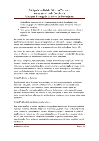 Código Mundial de Ética do Turismo
como suporte da Gestão da
Paisagem Protegida da Serra de Montejunto
Rui Lourenço Pires Página 61
obrigação de prestar contas, previstas na regulamentação de cada país, e se
necessário, pagar uma indemnização equitativa no caso de desrespeito pelas suas
obrigações contratuais;
Têm, quando de depender de si, contribuir para o pleno desenvolvimento cultural e
espiritual dos turistas e permitir o exercício durante as deslocações do seu culto
religioso;»
Em termos das autoridades públicas dos estados de origem, como também dos países de
acolhimento, directamente ligados com os profissionais interessados e as suas associações,
devem zelar pela existência de mecanismos necessários ao repatriamento dos turistas se por
acaso a empresa que está a prestar os serviços em termos da organização da viagem, falir.
Em termos do Governo, este tem o direito também o dever, especialmente em caso de uma
crise, de informar os seus visitantes que esta situação se está a dar, como também dos perigos
que podem correr, isto referente aos Governos dos países receptores.
Em relação à Imprensa, nomeadamente à Turística, devem fornecer sempre uma informação
honesta e equilibrada, sobre os acontecimentos, como também situações, susceptíveis de
influenciar na frequência turística. Como também deve fornecer informações precisas e fiáveis
aos consumidores de serviços turísticos. Neste caso as novas tecnologias de comunicação
como comércio electrónico devem ser desenvolvidos e utilizados no mesmo fim, e nunca
desenvolver nestes métodos o turismo sexual
Artigo 7º «Direito ao Turismo»
Aqui é referido que, o direito ao Turismo, deverá ser visto como consequência ao direito ao
descanso e lazer, como também aos tempos livres. A descoberta das riquezas do nosso
mundo, deve ser vista como um direito a todos, habitantes deste planeta. Deve ser
desenvolvido pelas autoridades públicas, o Turismo Social, como o turismo associativo, que
permite o acesso da maioria dos cidadãos ao lazer, às viagens e ás férias. Deve ser encorajado,
como também facilitado o Turismo das famílias, jovens, estudantes, como pessoas idosas e dos
deficientes.
Artigo 8º «Liberdade das deslocações turísticas.».
Este artigo beneficia os turistas e visitantes em relação ao respeito pelo direito internacional e
legislação nacionais, referentes á liberdade de circulação, quer em relação ao Turismo Interno
como também ao Turismo externo, que está referente no Artigo 13, da declaração Universal
dos Direitos do Homem, que refere, que todos os homens devem aceder às zonas de trânsito e
estada, bem como aos locais turísticos e culturais sem exageradas formalidades, nem
descriminação. Como também o acesso a todos os serviços administrativos, judiciários como à
saúde Local.
 