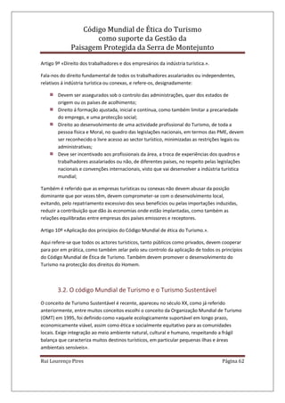 Código Mundial de Ética do Turismo
como suporte da Gestão da
Paisagem Protegida da Serra de Montejunto
Rui Lourenço Pires Página 62
Artigo 9º «Direito dos trabalhadores e dos empresários da indústria turística.».
Fala-nos do direito fundamental de todos os trabalhadores assalariados ou independentes,
relativos á indústria turística ou conexas, e refere-os, designadamente:
Devem ser assegurados sob o controlo das administrações, quer dos estados de
origem ou os países de acolhimento;
Direito á formação ajustada, inicial e contínua, como também limitar a precariedade
do emprego, e uma protecção social;
Direito ao desenvolvimento de uma actividade profissional do Turismo, de toda a
pessoa física e Moral, no quadro das legislações nacionais, em termos das PME, devem
ser reconhecido o livre acesso ao sector turístico, minimizadas as restrições legais ou
administrativas;
Deve ser incentivado aos profissionais da área, a troca de experiências dos quadros e
trabalhadores assalariados ou não, de diferentes países, no respeito pelas legislações
nacionais e convenções internacionais, visto que vai desenvolver a indústria turística
mundial;
Também é referido que as empresas turísticas ou conexas não devem abusar da posição
dominante que por vezes têm, devem comprometer-se com o desenvolvimento local,
evitando, pelo repatriamento excessivo dos seus benefícios ou pelas importações induzidas,
reduzir a contribuição que dão às economias onde estão implantadas, como também as
relações equilibradas entre empresas dos países emissores e receptores.
Artigo 10º «Aplicação dos princípios do Código Mundial de ética do Turismo.».
Aqui refere-se que todos os actores turísticos, tanto públicos como privados, devem cooperar
para por em prática, como também zelar pelo seu controlo da aplicação de todos os princípios
do Código Mundial de Ética de Turismo. Também devem promover o desenvolvimento do
Turismo na protecção dos direitos do Homem.
3.2. O código Mundial de Turismo e o Turismo Sustentável
O conceito de Turismo Sustentável é recente, apareceu no século XX, como já referido
anteriormente, entre muitos conceitos escolhi o conceito da Organização Mundial de Turismo
(OMT) em 1995, foi definido como «aquele ecologicamente suportável em longo prazo,
economicamente viável, assim como ética e socialmente equitativo para as comunidades
locais. Exige integração ao meio ambiente natural, cultural e humano, respeitando a frágil
balança que caracteriza muitos destinos turísticos, em particular pequenas ilhas e áreas
ambientais sensíveis».
 