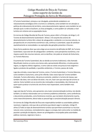 Código Mundial de Ética do Turismo
como suporte da Gestão da
Paisagem Protegida da Serra de Montejunto
Rui Lourenço Pires Página 63
O Turismo Sustentável, começou a ser divulgado, pretendendo estabelecer um
relacionamento estratégico entre o turismo e o ambiente, como também ter em atenção as
políticas de ordenamento do território, como desenvolvimento regional, como também ter em
atenção quais e onde se localizam, as áreas protegidas, e como podem ser utilizadas a nível
turístico em sintonia com as populações locais.
Em termos do Código Mundial de Ética do Turismo, posso referir o Principio, do Artigo 3, «O
Turismo de desenvolvimento Sustentável». Alínea 1 «O conjunto dos actores do
desenvolvimento turístico têm o dever de salvaguardar o ambiente e os recursos naturais, na
perspectiva de um crescimento económico e são, contínuo e sustentável, capaz de satisfazer
equitativamente as necessidades e as aspirações das gerações presentes e futuras».
Desta forma podemos dizer que este artigo vai ao encontro da definição da OMT, de Turismo
Sustentável, e que este tem de salvaguardar o ambiente, numa perspectiva económica, criar
riqueza a partir dos recursos naturais, sem os danificar, isto pode ser através do Ecoturismo,
ou Turismo Natureza.
O aumento do Turismo Sustentável, deu-se devido ao turismo tradicional, o tão chamado
Massificado mostrou-se como uma menos valia, apresentando diferentes, e muitos pontos
negros, ou digamos efeitos negativos, e como cada vez existe uma procura mais exigente e
ligada a produtos de qualidade, e questões ambientais, o Turismo, passou de moda.
Logo deu entrada a novos tipos de Turismo, como o Turismo Sustentável, o Turismo Natureza,
como também o Ecoturismo, como já foi referido. Estes novos tipos de Turismo também
chamado, Turismo alternativo, não procura somente, substituir o turismo de massas, que
também não deve, nem vai deixar de existir, mas sim, fazer com que este tipo de turismo se
valorize. Como também vai ao encontro das motivações e necessidades, dos interesses de
quem queira praticar o turismo de uma forma mais responsável, como também mais
ecológica.
Logo este tipo de Turismo, veio apresentar uma maior consciencialização turística, isto devido
também, às notícias relacionadas com os inúmeros problemas ambientais, como conferências
e documentos produzidos, como fenómenos recentes, que nos batem directamente á porta,
como mexe directamente, afecta todas as pessoal logo a consciencialização pessoal é directa.
Em termos do Código Mundial de Ética este responsabiliza também as autoridades públicas
nacionais e regionais, visto que são as primeiras que devem seguir o exemplo, «Artigo 3º,
alínea 2) Todos os tipos de desenvolvimento turístico que permitam economizar os recursos
naturais raros e preciosos, nomeadamente a água e a energia, bem como evitar na medida do
possível a produção de dejectos, devem ser privilegiados e encorajados pelas autoridades
públicas nacionais, regionais e locais.».
 