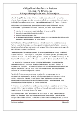 Código Mundial de Ética do Turismo
como suporte da Gestão da
Paisagem Protegida da Serra de Montejunto
Rui Lourenço Pires Página 64
Além do Código Mundial de ética do Turismo nos últimos anos têm vindo a ser escritos
diversos documentos, que contribuir para a construção de uma nova ordem internacional, no
âmbito do Turismo Sustentável, como a «Agenda 21 para a Industria de Viagens e Turismo».
Mas o termo da Sustentabilidade já vem a ser falado e documentado desde os anos 70,
quando se deu o aparecimento do Turismo Alternativo, vou referir alguns relatórios:
«Limites do Crescimento», relatório do Clube de Roma, em 1971;
Conferência Mundial de Estocolmo, em 1972;
«Nosso Futuro Comum» em 1987;
A agenda 21, da conferência das Nações Unidas, em 1992, que teve como base, o Meio
Ambiente e Desenvolvimento, no Rio de Janeiro.
Com todas estas politicas, conferências deu-se o elevado crescimento nos últimos anos, do
Turismo Sustentável, como por exemplo, o aparecimento de actividades ligadas a este, como o
Ecoturismo, o Turismo Natureza, que têm hoje um papel determinante na economia de grande
parte dos países receptores de Turismo.
Também temos que ter em conta o porquê do desenvolvimento de um Turismo Sustentável,
que tem como base a preocupação no futuro, e das nossas novas gerações, que têm o direito
de nascer saudável, e num meio saudável, para isso podemos falar dos três pilares, hoje em dia
três mas já foram dois, que foram referidos no protocolo de Quioto, sobre a Sustentabilidade.
Este protocolo foi estabelecido durante a comissão Mundial sobre o meio ambiente e
desenvolvimento, em 1992, mas já tinha sido elaborado vinte anos antes, em 1972, na
conferência de Estocolmo. E estabeleceu o seguinte conceito de desenvolvimento Sustentável,
«Aquele que permite á geração actual suprir as suas necessidades, sem comprometer as
condições de subsistência de gerações futuras».
Também é referido no mesmo, que todas as nações têm de se preocupar com as
consequências das suas acções, tentando assim juntar ao crescimento económico o factor
social, e ambiental. O chamado «Tripple Bottom Line», que incorpora como já referi,
elementos económico-financeiros, de responsabilidade social e gestão ambiental, como
podemos observar vai ao encontro do Turismo Sustentável.
O Turismo só será sustentável se o uso dos recursos renováveis e recicláveis, for consciente,
como também a implementação das actividades turísticas, deve ser cuidada, tanto em termos
de planeamento do território, como a nível social.
Aqui podemos referir, pelo Código Mundial de Ética «Artigo 3º, alínea 3) A repartição no
tempo e no espaço dos fluxos de turistas e de visitantes, especialmente o que resulta das
licenças de férias e das escolares, e um melhor equilíbrio entre locais frequentados devem ser
 