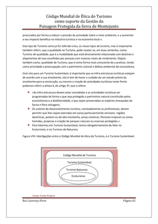 Código Mundial de Ética do Turismo
como suporte da Gestão da
Paisagem Protegida da Serra de Montejunto
Rui Lourenço Pires Página 65
Código Mundial de Turismo
Turismo Sustentável
Turismo Natureza
Ecoturismo
procurados por forma a reduzir a pressão da actividade sobre o meio ambiente, e a aumentar
o seu impacto benéfico na industria turística e na economia local.».
Este tipo de Turismo como já foi referido criou, os novos tipos de turismo, mas é importante
também referir, que a qualidade no Turismo, pode revelar-se, em duas vertentes, como
Turismo de qualidade, que é a modalidade que está directamente relacionada com destinos e
alojamentos de luxo escolhidos por pessoas com maiores níveis de rendimento. Depois
também como, qualidade de Turismo, que é como forma mais consciente de o praticar, tendo
como prioridade a preocupação com o património cultural e defesa ambiental do ecossistema.
Com isto para um Turismo Sustentável, é importante que as Infra-estruturas turísticas estejam
de acordo com a sua envolvente, isto é tem de haver o cuidado de um estudo prévio da
envolvente para a construção, ou mesmo a criação de actividades turísticas neste Ponto
podemos referir a alínea 4, do artigo 3º, que o refere:
«As Infra-estruturas devem estar concebidas e as actividades turísticas ser
programadas de forma a que seja protegido o património natural constituído pelos
ecossistemas e a biodiversidade, e que sejam preservadas as espécies ameaçadas da
fauna e flora selvagens;
Os autores do desenvolvimento turístico, nomeadamente os profissionais, devem
permitir que lhes sejam exercidas em zonas particularmente sensíveis: regiões
desérticas, polares ou de alta montanha, zonas costeiras, florestas tropicais ou zonas
húmidas, propícias à criação de parques naturais ou reservas protegidas.»
Para falarmos em Turismo Sustentável, temos obrigatoriamente de falar no
Ecoturismo, e no Turismo de Natureza.
Figura nº4: Interligações entre o Código Mundial de ética do Turismo, e o Turismo Sustentável.
Fonte: Fonte Própria
 