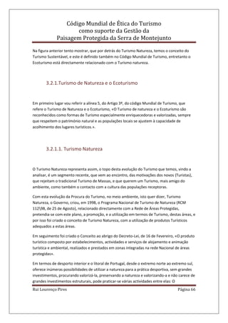 Código Mundial de Ética do Turismo
como suporte da Gestão da
Paisagem Protegida da Serra de Montejunto
Rui Lourenço Pires Página 66
Na figura anterior tento mostrar, que por detrás do Turismo Natureza, temos o conceito do
Turismo Sustentável, e este é definido também no Código Mundial de Turismo, entretanto o
Ecoturismo está directamente relacionado com o Turismo natureza.
3.2.1.Turismo de Natureza e o Ecoturismo
Em primeiro lugar vou referir a alínea 5, do Artigo 3º, do código Mundial de Turismo, que
refere o Turismo de Natureza e o Ecoturismo, «O Turismo de natureza e o Ecoturismo são
reconhecidos como formas de Turismo especialmente enriquecedoras e valorizadas, sempre
que respeitem o património natural e as populações locais se ajustem à capacidade de
acolhimento dos lugares turísticos.».
3.2.1.1. Turismo Natureza
O Turismo Natureza representa assim, o topo desta evolução do Turismo que temos, vindo a
analisar, é um segmento recente, que vem ao encontro, das motivações dos novos (Turistas),
que rejeitam o tradicional Turismo de Massas, e que querem um Turismo, mais amigo do
ambiente, como também o contacto com a cultura das populações receptoras.
Com esta evolução da Procura do Turismo, no meio ambiente, isto quer dizer, Turismo
Natureza, o Governo, criou, em 1998, o Programa Nacional de Turismo de Natureza (RCM
11298, de 25 de Agosto), relacionado directamente com a Rede de Áreas Protegidas,
pretendia-se com este plano, a promoção, e a utilização em termos de Turismo, destas áreas, e
por isso foi criado o conceito de Turismo Natureza, com a utilização de produtos Turísticos
adequados a estas áreas.
Em seguimento foi criado o Conceito ao abrigo do Decreto-Lei, de 16 de Fevereiro, «O produto
turístico composto por estabelecimentos, actividades e serviços de alojamento e animação
turística e ambiental, realizados e prestados em zonas integradas na rede Nacional de áreas
protegidas».
Em termos de desporto interior e o litoral de Portugal, desde o extremo norte ao extremo sul,
oferece inúmeras possibilidades de utilizar a natureza para a prática desportiva, sem grandes
investimentos, procurando valorizá-la, preservando a natureza e valorizando-a e não carece de
grandes investimentos estruturais, pode praticar-se várias actividades entre elas: O
 