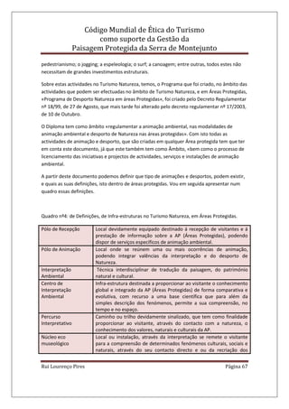 Código Mundial de Ética do Turismo
como suporte da Gestão da
Paisagem Protegida da Serra de Montejunto
Rui Lourenço Pires Página 67
pedestrianismo; o jogging; a espeleologia; o surf; a canoagem; entre outras, todos estes não
necessitam de grandes investimentos estruturais.
Sobre estas actividades no Turismo Natureza, temos, o Programa que foi criado, no âmbito das
actividades que podem ser efectuadas no âmbito de Turismo Natureza, e em Áreas Protegidas,
«Programa de Desporto Natureza em áreas Protegidas», foi criado pelo Decreto Regulamentar
nº 18/99, de 27 de Agosto, que mais tarde foi alterado pelo decreto regulamentar nº 17/2003,
de 10 de Outubro.
O Diploma tem como âmbito «regulamentar a animação ambiental, nas modalidades de
animação ambiental e desporto de Natureza nas áreas protegidas». Com isto todas as
actividades de animação e desporto, que são criadas em qualquer Área protegida tem que ter
em conta este documento, já que este também tem como Âmbito, «bem como o processo de
licenciamento das iniciativas e projectos de actividades, serviços e instalações de animação
ambiental.
A partir deste documento podemos definir que tipo de animações e desportos, podem existir,
e quais as suas definições, isto dentro de áreas protegidas. Vou em seguida apresentar num
quadro essas definições.
Quadro nº4: de Definições, de Infra-estruturas no Turismo Natureza, em Áreas Protegidas.
Pólo de Recepção Local devidamente equipado destinado á recepção de visitantes e á
prestação de informação sobre a AP (Áreas Protegidas), podendo
dispor de serviços específicos de animação ambiental.
Pólo de Animação Local onde se reúnem uma ou mais ocorrências de animação,
podendo integrar valências da interpretação e do desporto de
Natureza.
Interpretação
Ambiental
Técnica interdisciplinar de tradução da paisagem, do património
natural e cultural.
Centro de
Interpretação
Ambiental
Infra-estrutura destinada a proporcionar ao visitante o conhecimento
global e integrado da AP (Áreas Protegidas) de forma comparativa e
evolutiva, com recurso a uma base científica que para além da
simples descrição dos fenómenos, permite a sua compreensão, no
tempo e no espaço.
Percurso
Interpretativo
Caminho ou trilho devidamente sinalizado, que tem como finalidade
proporcionar ao visitante, através do contacto com a natureza, o
conhecimento dos valores, naturais e culturais da AP.
Núcleo eco
museológico
Local ou instalação, através da interpretação se remete o visitante
para a compreensão de determinados fenómenos culturais, sociais e
naturais, através do seu contacto directo e ou da recriação dos
 