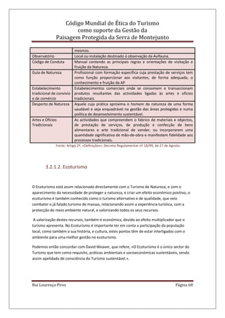 Código Mundial de Ética do Turismo
como suporte da Gestão da
Paisagem Protegida da Serra de Montejunto
Rui Lourenço Pires Página 68
mesmos.
Observatório Local ou instalação destinado á observação da Avifauna.
Código de Conduta Manual contendo as principais regras e orientações de visitação e
fruição da Natureza.
Guia de Natureza Profissional com formação específica cuja prestação de serviços tem
como função proporcionar aos visitantes, de forma adequada, o
conhecimento e fruição da AP
Estabelecimento
tradicional de convívio
e de comércio
Estabelecimentos comerciais onde se consomem e transaccionam
produtos resultantes das actividades ligadas às artes e ofícios
tradicionais.
Desporto de Natureza Aquele cuja prática aproxima o homem da natureza de uma forma
saudável e seja enquadrável na gestão das áreas protegidas e numa
política de desenvolvimento sustentável.
Artes e Ofícios
Tradicionais
As actividades que compreendem o fabrico de materiais e objectos,
de prestação de serviços, de produção e confecção de bens
alimentares e arte tradicional de vender, ou incorporarem uma
quantidade significativa de mão-de-obra e manifestem fidelidade aos
processos tradicionais.
Fonte: Artigo 2º, «Definições», Decreto Regulamentar nº 18/99, de 27 de Agosto.
3.2.1.2. Ecoturismo
O Ecoturismo está assim relacionado directamente com o Turismo de Natureza, e com o
aparecimento da necessidade de proteger a natureza, e criar um efeito económico positivo, o
ecoturismo é também conhecido como o turismo alternativo e de qualidade, que veio
combater o já falado turismo de massas, relacionando assim a experiência turística, com a
protecção do meio ambiente natural, e valorizando todos os seus recursos.
A valorização destes recursos, também é económica, devido ao efeito multiplicador que o
turismo apresenta. No Ecoturismo é importante ter em conta a participação da população
local, como também a sua história, e cultura, estes pontos têm de estar interligados com o
ambiente para uma melhor gestão no ecoturismo.
Podemos então concordar com David Weaver, que refere, «O Ecoturismo é o único sector do
Turismo que tem como requisito, práticas ambientais e socioeconómicas sustentáveis, sendo
assim apelidado de consciência do Turismo sustentável.».
 