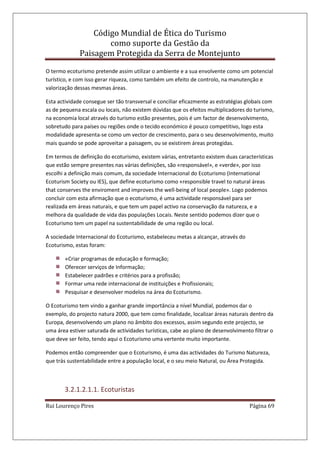 Código Mundial de Ética do Turismo
como suporte da Gestão da
Paisagem Protegida da Serra de Montejunto
Rui Lourenço Pires Página 69
O termo ecoturismo pretende assim utilizar o ambiente e a sua envolvente como um potencial
turístico, e com isso gerar riqueza, como também um efeito de controlo, na manutenção e
valorização dessas mesmas áreas.
Esta actividade consegue ser tão transversal e conciliar eficazmente as estratégias globais com
as de pequena escala ou locais, não existem dúvidas que os efeitos multiplicadores do turismo,
na economia local através do turismo estão presentes, pois é um factor de desenvolvimento,
sobretudo para países ou regiões onde o tecido económico é pouco competitivo, logo esta
modalidade apresenta-se como um vector de crescimento, para o seu desenvolvimento, muito
mais quando se pode aproveitar a paisagem, ou se existirem áreas protegidas.
Em termos de definição do ecoturismo, existem várias, entretanto existem duas características
que estão sempre presentes nas várias definições, são «responsável», e «verde», por isso
escolhi a definição mais comum, da sociedade Internacional do Ecoturismo (International
Ecoturism Society ou IES), que define ecoturismo como «responsible travel to natural áreas
that conserves the enviroment and improves the well-being of local people». Logo podemos
concluir com esta afirmação que o ecoturismo, é uma actividade responsável para ser
realizada em áreas naturais, e que tem um papel activo na conservação da natureza, e a
melhora da qualidade de vida das populações Locais. Neste sentido podemos dizer que o
Ecoturismo tem um papel na sustentabilidade de uma região ou local.
A sociedade Internacional do Ecoturismo, estabeleceu metas a alcançar, através do
Ecoturismo, estas foram:
«Criar programas de educação e formação;
Oferecer serviços de Informação;
Estabelecer padrões e critérios para a profissão;
Formar uma rede internacional de instituições e Profissionais;
Pesquisar e desenvolver modelos na área do Ecoturismo.
O Ecoturismo tem vindo a ganhar grande importância a nível Mundial, podemos dar o
exemplo, do projecto natura 2000, que tem como finalidade, localizar áreas naturais dentro da
Europa, desenvolvendo um plano no âmbito dos excessos, assim segundo este projecto, se
uma área estiver saturada de actividades turísticas, cabe ao plano de desenvolvimento filtrar o
que deve ser feito, tendo aqui o Ecoturismo uma vertente muito importante.
Podemos então compreender que o Ecoturismo, é uma das actividades do Turismo Natureza,
que trás sustentabilidade entre a população local, e o seu meio Natural, ou Área Protegida.
3.2.1.2.1.1. Ecoturistas
 