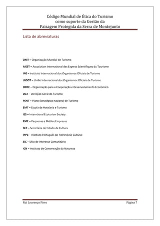 Código Mundial de Ética do Turismo
como suporte da Gestão da
Paisagem Protegida da Serra de Montejunto
Rui Lourenço Pires Página 7
Lista de abreviaturas
OMT – Organização Mundial de Turismo
AIEST – Association International des Experts Scientifiques du Tourisme
INE – Instituto Internacional dos Organismos Oficiais de Turismo
UIOOT – União Internacional dos Organismos Oficiais de Turismo
OCDE – Organização para a Cooperação e Desenvolvimento Económico
DGT – Direcção Geral do Turismo
PENT – Plano Estratégico Nacional de Turismo
EMT – Escola de Hotelaria e Turismo
IES – Interntional Ecoturism Society
PME – Pequenas e Médias Empresas
SEC – Secretaria de Estado da Cultura
IPPC – Instituto Português do Património Cultural
SIC – Sítio de Interesse Comunitário
ICN – Instituto de Conservação da Natureza
 