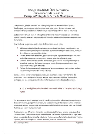 Código Mundial de Ética do Turismo
como suporte da Gestão da
Paisagem Protegida da Serra de Montejunto
Rui Lourenço Pires Página 70
Os Ecoturistas, podem ser vistos por Stanley Plog, como os Alocêntricos ou Quase-
Alocêntricos, como referido anteriormente, pelo autor, estes têm um interesse mais
antropocêntrico (baseado mais no homem), e biocêntrico (centrado mais na natureza).
Os Ecoturistas têm um nível de educação e rendimento mais elevados do que o turista de
massas, também nota-se a participação mais feminina, são as mulheres que mais praticam o
Ecoturismo.
Kreg Lindberg, apresentou quatro tipos de Ecoturistas, sendo estes:
Núcleo duro dos turistas de natureza, composto por cientistas, investigadores ou
membros de viagens organizadas criadas especificamente para a educação, remoção
de resíduos ou com propósito similar.
Turistas de natureza dedicados, pessoas que viajam especificamente para ver áreas
protegidas e que querem perceber a história natural e cultural do local.
Corrente dominante dos turistas de natureza, pessoas que visitam por exemplo a
Amazónia, o parque Gorilas do Ruanda ou outros destinos principalmente para
efectuarem uma viagem diferente.
Turistas de Natureza casuais, pessoas que fazem uma viagem mais ampla e acabam
casualmente por contactar com a natureza.
Como podemos compreender os ecoturistas, são essenciais para a evolução tanto do
ecoturismo, como também do Turismo Natural, e para a sustentabilidade, de uma área
protegida, por isso tem que se entender melhor quais as motivações dos Ecoturistas.
3.2.2.1. Código Mundial de Ética do Turismo e o Turismo no Espaço
Rural
Em termos de turismo e o espaço natural, e as Áreas Protegidas, não nos podemos esquecer
da sua envolvente, que por muitas vezes, no caso de Portugal, são espaços rurais, para isso é
importante falar do Turismo rural. Podemos entender como Turismo Rural, toda a actividade
Turística que ocorre numa área rural.
Relativamente aos diferentes elementos constituídos da Oferta do turismo rural, quando a
cultura rural for componente importante da oferta, a actividade específica que dá lugar a esta
oferta conduzirá a: Ecoturismo; Agro-turismo; Turismo verde; Turismo Gastronómico; Turismo
Equestre, náutico, sinergético; Turismo Histórico, Cultural, entre outros.
 
