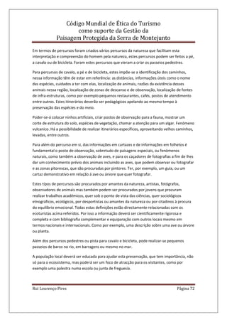 Código Mundial de Ética do Turismo
como suporte da Gestão da
Paisagem Protegida da Serra de Montejunto
Rui Lourenço Pires Página 72
Em termos de percursos foram criados vários percursos da natureza que facilitam esta
interpretação e compreensão do homem pela natureza, estes percursos podem ser feitos a pé,
a cavalo ou de bicicleta. Foram estes percursos que vieram a criar os passeios pedestres.
Para percursos de cavalo, a pé e de bicicleta, estes impõe-se a identificação dos caminhos,
nessa informação têm de estar em referência: as distâncias, informações úteis como o nome
das espécies, cuidados a ter com elas, localização de animais, razões da existência desses
animais nessa região, localização de zonas de descanso e de observação, localização de fontes
de infra-estruturas, como por exemplo pequenos restaurantes, cafés, postos de atendimento
entre outros. Estes itinerários deverão ser pedagógicos apelando ao mesmo tempo à
preservação das espécies e do meio.
Poder-se-á colocar ninhos artificiais, criar postos de observação para a fauna, mostrar um
corte de estrutura do solo, espécies de vegetação, chamar a atenção para um algar. Fenómeno
vulcanico. Há a possibilidade de realizar itinerários específicos, aproveitando velhos caminhos,
levadas, entre outros.
Para além do percurso em si, das informações em cartazes e de informações em folhetos é
fundamental o posto de observação, sobretudo de paisagens especiais, ou fenómenos
naturais, como também a observação de aves, e para os caçadores de fotografias a fim de lhes
dar um conhecimento prévio dos animais incluindo as aves, que podem observar ou fotografar
e as zonas pitorescas, que são procuradas por pintores. Ter, por exemplo, um guia, ou um
cartaz demonstrativo em relação á ave ou árvore que quer fotografar.
Estes tipos de percursos são procurados por amantes da natureza, artistas, fotógrafos,
observadores de animais mas também podem ser procurados por jovens que procuram
realizar trabalhos académicos, quer sob o ponto de vista das ciências, quer sociológicos
etnográficos, ecológicos, por desportistas ou amantes da natureza ou por citadinos à procura
do equilíbrio emocional. Todas estas definições estão directamente relacionadas com os
ecoturistas acima referidos. Por isso a informação deverá ser cientificamente rigorosa e
completa e com bibliografia complementar e equiparação com outros locais mesmo em
termos nacionais e internacionais. Como por exemplo, uma descrição sobre uma ave ou árvore
ou planta.
Além dos percursos pedestres ou pista para cavalo e bicicleta, pode realizar-se pequenos
passeios de barco no rio, em barragens ou mesmo no mar.
A população local deverá ser educada para ajudar esta preservação, que tem importância, não
só para o ecossistema, mas poderá ser um foco de atracção para os visitantes, como por
exemplo uma palestra numa escola ou junta de freguesia.
 