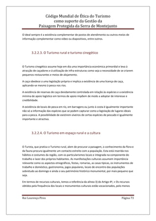 Código Mundial de Ética do Turismo
como suporte da Gestão da
Paisagem Protegida da Serra de Montejunto
Rui Lourenço Pires Página 73
O ideal sempre é a existência complementar de postos de atendimento ou outros meios de
informação complementar como vídeo ou diapositivos, entre outros.
3.2.2.3. O Turismo rural e turismo cinegético
O Turismo cinegético assume hoje em dia uma importância económica primordial e leva à
atracção de caçadores e á utilização de infra-estruturas como seja a necessidade de se criarem
pequenos restaurantes e meios de alojamento.
A caça obedece a uma legislação própria e implica a existência de uma licença de caça,
aplicando-se mesmo à pesca nos rios.
A existência de reservas de caça devidamente controlada em relação às espécies e a existência
mínima de apoio logístico em termos de apoio impõem de modo a adoptar de interesse e
credibilidade.
A existência de locais de pesca em rio, em barragens ou junto à costa é igualmente importante
não só a informação das espécies que se podem capturar como a legislação de lugares ideais
para a pesca. A possibilidade de existirem viveiros de certas espécies de pescado é igualmente
importante e atractiva.
3.2.2.4. O Turismo em espaço rural e a cultura
O Turista, que pratica o Turismo rural, alem de procurar a paisagem, o conhecimento da flora e
da fauna procura igualmente um contacto estreito com a população. Esta está inserida nos
hábitos e costumes da região, com os particularismos locais e integrada na componente do
trabalho e lazer dos próprios habitantes. As manifestações culturais assumem importância
relevante como os aspectos etnográficos, festas, romarias, as casas típicas, os instrumentos de
trabalho e doméstico, gastronomia, jogos populares, locais de encontro das populações
sobretudo ao domingo e ainda o seu património histórico monumental, por mais pequeno que
seja.
Em termos de recursos culturais, temos a referência da alínea 3) do Artigo 4º, « Os recursos
obtidos pela frequência dos locais e monumentos culturais estão vocacionados, pelo menos
 