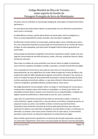 Código Mundial de Ética do Turismo
como suporte da Gestão da
Paisagem Protegida da Serra de Montejunto
Rui Lourenço Pires Página 74
em parte, para ser utilizados na manutenção salvaguarda, valorização e enriquecimento desse
património.».
As casas típicas que ainda existem devem ser preservadas nos seus elementos característicos
assim como a sua função.
As dependências conexas, quando típicas devem ser preservadas, como os espigueiros, o
forno, ou outras dependências anexas, exemplo, uma casa típica e espigueiro.
Os diferentes moinhos devem ser preservados, podendo alguns serem utilizados para outros
fins, mas é de grande importância a preservação em funcionamento de um moinho de vento e
de água. As casas apalaçadas, que fazem parte do legado histórico devem igualmente ser
preservadas.
A preservação do património etnográfico é de extrema importância e pode ir desde uma nora
cegonha à preservação de utensílios da lavoura, arados, charruas, recipientes diversos, alfaias
de diversas naturezas.
Deve impor-se a defesa de certas profissões, que tiveram relevo na região ou localmente,
como o ferreiro, sapateiro, bordadeira, tecelão, o pescador, o artesão característico da região.
Com a evolução do Turismo Rural, visto cada vez mais como um instrumento para o
desenvolvimento, de uma região Rural, foi criada a Rede Europeia de Turismo de Aldeia, este
projecto foi criado em 2003, apoiado pelo programa comunitário, Interreg II C Sul, assume-se
como um Projecto Europeu de desenvolvimento Sustentável, assente da promoção da oferta
turística associada ao meio Rural, aldeias, e o que estas oferecem: Monumentos, património
cultural e etnográfico, qualidade ambiente, produtos típicos, entre outros.
No código Mundial de Turismo também refere, no Artigo 1º «Contribuição do Turismo para a
compreensão e respeito mútuo entre homens e sociedades», na alínea 2) que refere, «As
actividades turísticas devem conduzir-se em harmonia com as especificidades e tradições das
regiões e países de acolhimento, e observando as suas leis, usos e costumes.».
Logo, não é só o património monumental que deve ser preservado a capela, o Castelo, as
ruínas históricas, a igreja, o pelourinho, a casa da câmara, as muralhas, os pequenos portos, os
pequenos museus ou outros, mas também as festas e romarias que são de extrema
importância como elementos atractivos de turismo, pelos particularismos, que cada uma
apresenta em todos os seus elementos etnográficos, que vão desde os trajos, os endereços, as
oferendas, os cantares, entre outros como o folclore com os trajos típicos, os instrumentos
peculiares, estes formam um elemento importante no conhecimento da região.
Neste sentido a gastronomia é igualmente um elemento de atracção importante e que deve
ser preservado integralmente. Deve haver uma preocupação de valorizar junto das populações
 