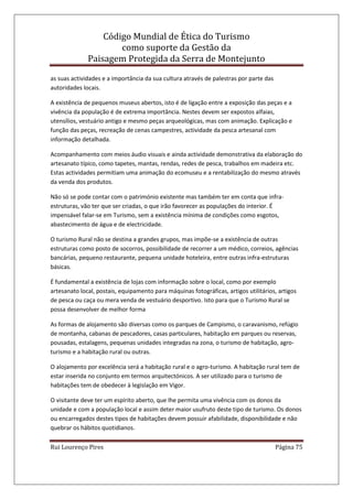 Código Mundial de Ética do Turismo
como suporte da Gestão da
Paisagem Protegida da Serra de Montejunto
Rui Lourenço Pires Página 75
as suas actividades e a importância da sua cultura através de palestras por parte das
autoridades locais.
A existência de pequenos museus abertos, isto é de ligação entre a exposição das peças e a
vivência da população é de extrema importância. Nestes devem ser expostos alfaias,
utensílios, vestuário antigo e mesmo peças arqueológicas, mas com animação. Explicação e
função das peças, recreação de cenas campestres, actividade da pesca artesanal com
informação detalhada.
Acompanhamento com meios áudio visuais e ainda actividade demonstrativa da elaboração do
artesanato típico, como tapetes, mantas, rendas, redes de pesca, trabalhos em madeira etc.
Estas actividades permitiam uma animação do ecomuseu e a rentabilização do mesmo através
da venda dos produtos.
Não só se pode contar com o património existente mas também ter em conta que infra-
estruturas, vão ter que ser criadas, o que irão favorecer as populações do interior. É
impensável falar-se em Turismo, sem a existência mínima de condições como esgotos,
abastecimento de água e de electricidade.
O turismo Rural não se destina a grandes grupos, mas impõe-se a existência de outras
estruturas como posto de socorros, possibilidade de recorrer a um médico, correios, agências
bancárias, pequeno restaurante, pequena unidade hoteleira, entre outras infra-estruturas
básicas.
É fundamental a existência de lojas com informação sobre o local, como por exemplo
artesanato local, postais, equipamento para máquinas fotográficas, artigos utilitários, artigos
de pesca ou caça ou mera venda de vestuário desportivo. Isto para que o Turismo Rural se
possa desenvolver de melhor forma
As formas de alojamento são diversas como os parques de Campismo, o caravanismo, refúgio
de montanha, cabanas de pescadores, casas particulares, habitação em parques ou reservas,
pousadas, estalagens, pequenas unidades integradas na zona, o turismo de habitação, agro-
turismo e a habitação rural ou outras.
O alojamento por excelência será a habitação rural e o agro-turismo. A habitação rural tem de
estar inserida no conjunto em termos arquitectónicos. A ser utilizado para o turismo de
habitações tem de obedecer à legislação em Vigor.
O visitante deve ter um espírito aberto, que lhe permita uma vivência com os donos da
unidade e com a população local e assim deter maior usufruto deste tipo de turismo. Os donos
ou encarregados destes tipos de habitações devem possuir afabilidade, disponibilidade e não
quebrar os hábitos quotidianos.
 
