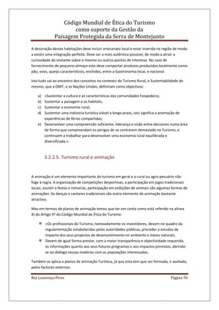 Código Mundial de Ética do Turismo
como suporte da Gestão da
Paisagem Protegida da Serra de Montejunto
Rui Lourenço Pires Página 76
A decoração destas habitações deve incluir artesanato local e estar inserida na região de modo
a existir uma integração perfeita. Deve ser a mais autêntica possível, de modo a atrair a
curiosidade do visitante sobre o mesmo ou outros pontos de interesse. No caso de
fornecimento de pequeno-almoço este deve comportar produtos produzidos localmente como
pão, ovos, queijo característicos, enchidos, entre a Gastronomia local, e nacional.
Isto tudo vai ao encontro dos conceitos no contexto do Turismo Rural, e Sustentabilidade do
mesmo, que a OMT, e as Nações Unidas, definiram como objectivos:
a) «Sustentar a cultura e as características das comunidades hospedeira;
b) Sustentar a paisagem e os habitats;
c) Sustentar a economia rural;
d) Sustentar uma indústria turística viável a longo prazo, isto significa a promoção de
experiências de férias compartidas;
e) Desenvolver uma compreensão suficiente, liderança e visão entre decisores numa área
de forma que compreendam os perigos de se centrarem demasiado no Turismo, e
continuem a trabalhar para desenvolver uma economia rural equilibrada e
diversificada.».
3.2.2.5. Turismo rural e animação
A animação é um elemento importante do turismo em geral e o rural ou agro-pecuário não
foge à regra. A organização de competições desportivas, a participação em jogos tradicionais
locais, assistir a festas e romarias, participação em exibições de animais são algumas formas de
animações. As danças e cantares tradicionais são outro elemento de animação bastante
atractivo.
Mas em termos de planos de animação temos que ter em conta como está referido na alínea
4) do Artigo 5º do Código Mundial de Ética do Turismo:
«Os profissionais do Turismo, nomeadamente os investidores, devem no quadro da
regulamentação estabelecidas pelas autoridades públicas, proceder a estudos de
impacto dos seus projectos de desenvolvimento no ambiente e meios naturais;
Devem de igual forma prestar, com a maior transparência e objectividade requerida,
as informações quanto aos seus futuros programas e aos impactos previstos, abrindo-
se ao diálogo nessas matérias com as populações interessadas.
Também se aplica a planos de animação Turística, já que esta tem que ser formada, e avaliada,
pelos factores externos.
 