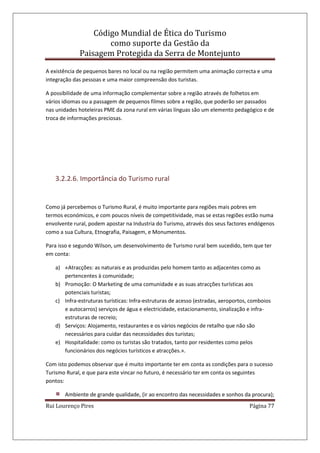 Código Mundial de Ética do Turismo
como suporte da Gestão da
Paisagem Protegida da Serra de Montejunto
Rui Lourenço Pires Página 77
A existência de pequenos bares no local ou na região permitem uma animação correcta e uma
integração das pessoas e uma maior compreensão dos turistas.
A possibilidade de uma informação complementar sobre a região através de folhetos em
vários idiomas ou a passagem de pequenos filmes sobre a região, que poderão ser passados
nas unidades hoteleiras PME da zona rural em várias línguas são um elemento pedagógico e de
troca de informações preciosas.
3.2.2.6. Importância do Turismo rural
Como já percebemos o Turismo Rural, é muito importante para regiões mais pobres em
termos económicos, e com poucos níveis de competitividade, mas se estas regiões estão numa
envolvente rural, podem apostar na Industria do Turismo, através dos seus factores endógenos
como a sua Cultura, Etnografia, Paisagem, e Monumentos.
Para isso e segundo Wilson, um desenvolvimento de Turismo rural bem sucedido, tem que ter
em conta:
a) «Atracções: as naturais e as produzidas pelo homem tanto as adjacentes como as
pertencentes à comunidade;
b) Promoção: O Marketing de uma comunidade e as suas atracções turísticas aos
potenciais turistas;
c) Infra-estruturas turísticas: Infra-estruturas de acesso (estradas, aeroportos, comboios
e autocarros) serviços de água e electricidade, estacionamento, sinalização e infra-
estruturas de recreio;
d) Serviços: Alojamento, restaurantes e os vários negócios de retalho que não são
necessários para cuidar das necessidades dos turistas;
e) Hospitalidade: como os turistas são tratados, tanto por residentes como pelos
funcionários dos negócios turísticos e atracções.».
Com isto podemos observar que é muito importante ter em conta as condições para o sucesso
Turismo Rural, e que para este vincar no futuro, é necessário ter em conta os seguintes
pontos:
Ambiente de grande qualidade, (ir ao encontro das necessidades e sonhos da procura);
 