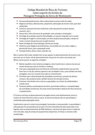 Código Mundial de Ética do Turismo
como suporte da Gestão da
Paisagem Protegida da Serra de Montejunto
Rui Lourenço Pires Página 78
Estruturas/Enquadramento, (não se desenvolve turismo à volta do nada);
Negócios de fluxos, (Restaurantes, alojamento, distracções do mesmo nível, quer dizer
ambiental);
Comércio, (possível comercio tradicional, onde seja possível comprar postais,
souvenirs, etc.);
Acesso fácil, (Infra-estruturas de qualidade, como estradas e sinalização);
Estratégia de produção conjunta (Zona/Região, um pacote integrado num circuito);
Estratégia de imagem e comunicação, (um bom projecto de promoção, e tendo em
conta o numero de pessoas que se pode chamar);
Rede estratégia de comercialização, (Pontos de venda);
Dinâmica Local, (Negócio de profissionais, mas também ter em conta a região, a
garantia de futuro, para a população local);
Vontade Política, (Dizer e fazer entender-se).
Mas o sucesso não é tudo, também tem-se que apostar no desenvolvimento do turismo rural,
para este ser um factor real de desenvolvimento, há que ter em conta e de acordo com
Wilson, temos que ter as seguintes condições:
Manter equilíbrio entre sistemas ecológicos, sócio Económicos e culturais da zona ao
mesmo tempo que nela se introduz a mudança;
Criar para a população local uma fonte de rendimentos suplementares que permita
fazer face á crise dos sistemas agrários e das sociedades rurais, como também de áreas
protegidas, isto é ter controlo local sobre os investimentos;
Contribuir para a diversificação das actividades económicas, aumento da oferta e
serviços e dos produtos locais, também factores de atracção turística.
Promover intercâmbio entre culturas e populações, eis o factor de solidariedade e
coesão social.
Favorecer política coordenada do território, permitindo melhorar a competitividade
das actividades económicas, faz zonas menos favorecidas e dotá-las de infra-estruturas
e equipamentos.
O Turismo rural leva ao desenvolvimento da região interior evita desfasamentos entre os
núcleos de maior fluxo de turistas e outros. As estruturas básicas vão ser aproveitadas e
melhoradas pelas populações locais.
O património natural e cultural será protegido, favorecidos e compreendido. A sazonalidade é
atenuada pois há uma grande procura para o Turismo naturalista durante quase todo o ano
fugindo assim ao desenvolvimento de PME hoteleiras, estruturas de apoio como a criação de
mini mercados, lojas de vendas de equipamentos desportivos. As festas e romarias serão
revalorizadas.
 