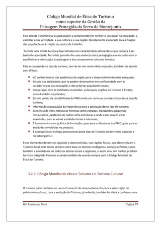 Código Mundial de Ética do Turismo
como suporte da Gestão da
Paisagem Protegida da Serra de Montejunto
Rui Lourenço Pires Página 79
Este tipo de Turismo leva as populações a compreenderem melhor o seu papel na sociedade, a
valorizar a sua actividade, a sua cultura e a sua região. Devidamente elaborado leva à fixação
das populações e à criação de postos de trabalho.
Permite uma oferta turística diversificada com características diferentes e que começa a ser
bastante apreciada. Ao turista permite-lhe uma vivência única pedagógica e o encontro com o
equilíbrio e a valorização da paisagem e das componentes culturais diversas.
Para o sucesso deste tipo de turismo, tem de ter em conta vários aspectos, também de acordo
com Wilson:
«O conhecimento das apetências da região para o desenvolvimento mais adequado;
Estudo das actividades, que se podem desenvolver em conformidade com as
características das povoações e das próprias populações locais;
Cooperação com as entidades envolvidas: autarquias, regiões de Turismo e Estado,
como também os privados;
Estudo prévio da rentabilidade da PME tendo em conta as características deste tipo de
turismo;
Informação à população da importância para a povoação deste tipo de turismo;
Existência de infra-estruturas mínimas como estradas, transportes, pequenos
restaurantes, existência de outras infra-estruturas e onde estas devem estar
envolvidas, com as várias entidades locais e nacionais;
É fundamental uma política de formação, quer para os Gestores das PME, quer para as
entidades envolvidas no projecto;
É necessário um esforço promocional deste tipo de Turismo em território nacional e
no estrangeiro.».
Estes elementos devem ser seguidos e desenvolvidos, nas regiões Rurais, que desenvolvam o
Turismo Rural, mas tendo sempre como base os factores endógenos, como já referido, como
também a envolvência de todos os actores locais e regionais, e assim criar um melhor produto
turístico integrado Possível, estando também de acordo sempre com o Código Mundial de
Ética do Turismo.
3.2.3. Código Mundial de ética e Turismo e o Turismo Cultural
O turismo pode também ser um instrumento de desenvolvimento para a valorização do
património cultural, com a evolução do Turismo, já referida, também foi dada a conhecer uma
 