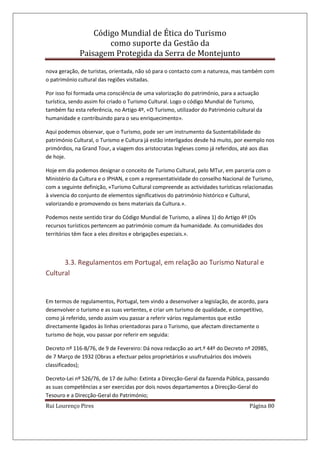 Código Mundial de Ética do Turismo
como suporte da Gestão da
Paisagem Protegida da Serra de Montejunto
Rui Lourenço Pires Página 80
nova geração, de turistas, orientada, não só para o contacto com a natureza, mas também com
o património cultural das regiões visitadas.
Por isso foi formada uma consciência de uma valorização do património, para a actuação
turística, sendo assim foi criado o Turismo Cultural. Logo o código Mundial de Turismo,
também faz esta referência, no Artigo 4º, «O Turismo, utilizador do Património cultural da
humanidade e contribuindo para o seu enriquecimento».
Aqui podemos observar, que o Turismo, pode ser um instrumento da Sustentabilidade do
património Cultural, o Turismo e Cultura já estão interligados desde há muito, por exemplo nos
primórdios, na Grand Tour, a viagem dos aristocratas Ingleses como já referidos, até aos dias
de hoje.
Hoje em dia podemos designar o conceito de Turismo Cultural, pelo MTur, em parceria com o
Ministério da Cultura e o IPHAN, e com a representatividade do conselho Nacional de Turismo,
com a seguinte definição, «Turismo Cultural compreende as actividades turísticas relacionadas
à vivencia do conjunto de elementos significativos do património histórico e Cultural,
valorizando e promovendo os bens materiais da Cultura.».
Podemos neste sentido tirar do Código Mundial de Turismo, a alínea 1) do Artigo 4º (Os
recursos turísticos pertencem ao património comum da humanidade. As comunidades dos
territórios têm face a eles direitos e obrigações especiais.».
3.3. Regulamentos em Portugal, em relação ao Turismo Natural e
Cultural
Em termos de regulamentos, Portugal, tem vindo a desenvolver a legislação, de acordo, para
desenvolver o turismo e as suas vertentes, e criar um turismo de qualidade, e competitivo,
como já referido, sendo assim vou passar a referir vários regulamentos que estão
directamente ligados às linhas orientadoras para o Turismo, que afectam directamente o
turismo de hoje, vou passar por referir em seguida:
Decreto nº 116-B/76, de 9 de Fevereiro: Dá nova redacção ao art.º 44º do Decreto nº 20985,
de 7 Março de 1932 (Obras a efectuar pelos proprietários e usufrutuários dos imóveis
classificados);
Decreto-Lei nº 526/76, de 17 de Julho: Extinta a Direcção-Geral da fazenda Pública, passando
as suas competências a ser exercidas por dois novos departamentos a Direcção-Geral do
Tesouro e a Direcção-Geral do Património;
 