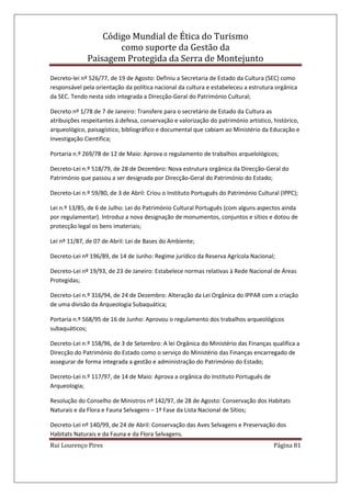 Código Mundial de Ética do Turismo
como suporte da Gestão da
Paisagem Protegida da Serra de Montejunto
Rui Lourenço Pires Página 81
Decreto-lei nº 526/77, de 19 de Agosto: Definiu a Secretaria de Estado da Cultura (SEC) como
responsável pela orientação da política nacional da cultura e estabeleceu a estrutura orgânica
da SEC. Tendo nesta sido integrada a Direcção-Geral do Património Cultural;
Decreto nº 1/78 de 7 de Janeiro: Transfere para o secretário de Estado da Cultura as
atribuições respeitantes à defesa, conservação e valorização do património artístico, histórico,
arqueológico, paisagístico, bibliográfico e documental que cabiam ao Ministério da Educação e
Investigação Cientifica;
Portaria n.º 269/78 de 12 de Maio: Aprova o regulamento de trabalhos arquelológicos;
Decreto-Lei n.º 518/79, de 28 de Dezembro: Nova estrutura orgânica da Direcção-Geral do
Património que passou a ser designada por Direcção-Geral do Património do Estado;
Decreto-Lei n.º 59/80, de 3 de Abril: Criou o Instituto Português do Património Cultural (IPPC);
Lei n.º 13/85, de 6 de Julho: Lei do Património Cultural Português (com alguns aspectos ainda
por regulamentar). Introduz a nova designação de monumentos, conjuntos e sítios e dotou de
protecção legal os bens imateriais;
Lei nº 11/87, de 07 de Abril: Lei de Bases do Ambiente;
Decreto-Lei nº 196/89, de 14 de Junho: Regime jurídico da Reserva Agrícola Nacional;
Decreto-Lei nº 19/93, de 23 de Janeiro: Estabelece normas relativas à Rede Nacional de Áreas
Protegidas;
Decreto-Lei n.º 316/94, de 24 de Dezembro: Alteração da Lei Orgânica do IPPAR com a criação
de uma divisão da Arqueologia Subaquática;
Portaria n.º 568/95 de 16 de Junho: Aprovou o regulamento dos trabalhos arqueológicos
subaquáticos;
Decreto-Lei n.º 158/96, de 3 de Setembro: A lei Orgânica do Ministério das Finanças qualifica a
Direcção do Património do Estado como o serviço do Ministério das Finanças encarregado de
assegurar de forma integrada a gestão e administração do Património do Estado;
Decreto-Lei n.º 117/97, de 14 de Maio: Aprova a orgânica do Instituto Português de
Arqueologia;
Resolução do Conselho de Ministros nº 142/97, de 28 de Agosto: Conservação dos Habitats
Naturais e da Flora e Fauna Selvagens – 1ª Fase da Lista Nacional de Sítios;
Decreto-Lei nº 140/99, de 24 de Abril: Conservação das Aves Selvagens e Preservação dos
Habitats Naturais e da Fauna e da Flora Selvagens.
 