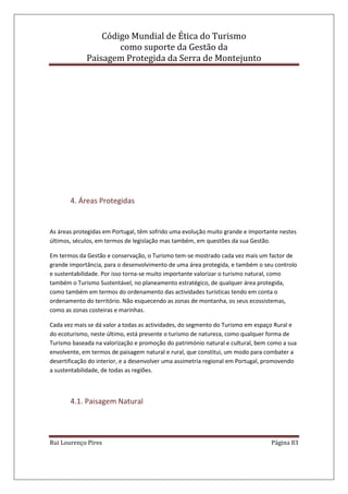 Código Mundial de Ética do Turismo
como suporte da Gestão da
Paisagem Protegida da Serra de Montejunto
Rui Lourenço Pires Página 83
4. Áreas Protegidas
As áreas protegidas em Portugal, têm sofrido uma evolução muito grande e importante nestes
últimos, séculos, em termos de legislação mas também, em questões da sua Gestão.
Em termos da Gestão e conservação, o Turismo tem-se mostrado cada vez mais um factor de
grande importância, para o desenvolvimento de uma área protegida, e também o seu controlo
e sustentabilidade. Por isso torna-se muito importante valorizar o turismo natural, como
também o Turismo Sustentável, no planeamento estratégico, de qualquer área protegida,
como também em termos do ordenamento das actividades turísticas tendo em conta o
ordenamento do território. Não esquecendo as zonas de montanha, os seus ecossistemas,
como as zonas costeiras e marinhas.
Cada vez mais se dá valor a todas as actividades, do segmento do Turismo em espaço Rural e
do ecoturismo, neste último, está presente o turismo de natureza, como qualquer forma de
Turismo baseada na valorização e promoção do património natural e cultural, bem como a sua
envolvente, em termos de paisagem natural e rural, que constitui, um modo para combater a
desertificação do interior, e a desenvolver uma assimetria regional em Portugal, promovendo
a sustentabilidade, de todas as regiões.
4.1. Paisagem Natural
 