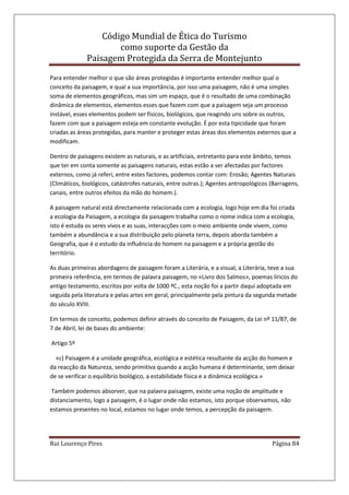 Código Mundial de Ética do Turismo
como suporte da Gestão da
Paisagem Protegida da Serra de Montejunto
Rui Lourenço Pires Página 84
Para entender melhor o que são áreas protegidas é importante entender melhor qual o
conceito da paisagem, e qual a sua importância, por isso uma paisagem, não é uma simples
soma de elementos geográficos, mas sim um espaço, que é o resultado de uma combinação
dinâmica de elementos, elementos esses que fazem com que a paisagem seja um processo
instável, esses elementos podem ser físicos, biológicos, que reagindo uns sobre os outros,
fazem com que a paisagem esteja em constante evolução. É por esta tipicidade que foram
criadas as áreas protegidas, para manter e proteger estas áreas dos elementos externos que a
modificam.
Dentro de paisagens existem as naturais, e as artificiais, entretanto para este âmbito, temos
que ter em conta somente as paisagens naturais, estas estão a ser afectadas por factores
externos, como já referi, entre estes factores, podemos contar com: Erosão; Agentes Naturais
(Climáticos, biológicos, catástrofes naturais, entre outras.); Agentes antropológicos (Barragens,
canais, entre outros efeitos da mão do homem.).
A paisagem natural está directamente relacionada com a ecologia, logo hoje em dia foi criada
a ecologia da Paisagem, a ecologia da paisagem trabalha como o nome indica com a ecologia,
isto é estuda os seres vivos e as suas, interacções com o meio ambiente onde vivem, como
também a abundância e a sua distribuição pelo planeta terra, depois aborda também a
Geografia, que é o estudo da influência do homem na paisagem e a própria gestão do
território.
As duas primeiras abordagens de paisagem foram a Literária, e a visual, a Literária, teve a sua
primeira referência, em termos de palavra paisagem, no «Livro dos Salmos», poemas líricos do
antigo testamento, escritos por volta de 1000 ªC., esta noção foi a partir daqui adoptada em
seguida pela literatura e pelas artes em geral, principalmente pela pintura da segunda metade
do século XVIII.
Em termos de conceito, podemos definir através do conceito de Paisagem, da Lei nº 11/87, de
7 de Abril, lei de bases do ambiente:
Artigo 5º
«c) Paisagem é a unidade geográfica, ecológica e estética resultante da acção do homem e
da reacção da Natureza, sendo primitiva quando a acção humana é determinante, sem deixar
de se verificar o equilíbrio biológico, a estabilidade física e a dinâmica ecológica.»
Também podemos absorver, que na palavra paisagem, existe uma noção de amplitude e
distanciamento, logo a paisagem, é o lugar onde não estamos, isto porque observamos, não
estamos presentes no local, estamos no lugar onde temos, a percepção da paisagem.
 