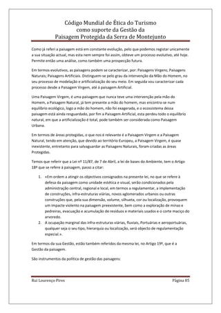 Código Mundial de Ética do Turismo
como suporte da Gestão da
Paisagem Protegida da Serra de Montejunto
Rui Lourenço Pires Página 85
Como já referi a paisagem está em constante evolução, pelo que podemos registar unicamente
a sua situação actual, mas esta nem sempre foi assim, obteve um processo evolutivo, até hoje.
Permite então uma análise, como também uma prospecção futura.
Em termos evolutivos, as paisagens podem se caracterizar, por: Paisagens Virgens; Paisagens
Naturais; Paisagens Artificiais. Distinguem-se pelo grau da intervenção da Mão do Homem, no
seu processo de modelação e artificialização do seu meio. Em seguida vou caracterizar cada
processo desde a Paisagem Virgem, até á paisagem Artificial.
Uma Paisagem Virgem, é uma paisagem que nunca teve uma intervenção pela mão do
Homem, a Paisagem Natural, já tem presente a mão do homem, mas encontra-se num
equilíbrio ecológico, logo a mão do homem, não foi exagerada, e o ecossistema dessa
paisagem está ainda resguardado, por fim a Paisagem Artificial, esta perdeu todo o equilíbrio
natural, em que a artificialização é total, pode também ser considerada como Paisagem
Urbana.
Em termos de áreas protegidas, o que nos é relevante é a Paisagem Virgem e a Paisagem
Natural, tendo em atenção, que devido ao território Europeu, a Paisagem Virgem, é quase
inexistente, entretanto para salvaguardar as Paisagens Naturais, foram criadas as áreas
Protegidas.
Temos que referir que a Lei nº 11/87, de 7 de Abril, a lei de bases do Ambiente, tem o Artigo
18º que se refere á paisagem, passo a citar:
1. «Em ordem a atingir os objectivos consignados na presente lei, no que se refere à
defesa da paisagem como unidade estética e visual, serão condicionados pela
administração central, regional e local, em termos a regulamentar, a implementação
de construções, infra-estruturas viárias, novos aglomerados urbanos ou outras
construções que, pela sua dimensão, volume, silhueta, cor ou localização, provoquem
um impacte violento na paisagem preexistente, bem como a exploração de minas e
pedreiras, evacuação e acumulação de resíduos e materiais usados e o corte maciço do
arvoredo.
2. A ocupação marginal das infra-estruturas viárias, fluviais, Portuárias e aeroportuárias,
qualquer seja o seu tipo, hierarquia ou localização, será objecto de regulamentação
especial.».
Em termos da sua Gestão, estão também referidos da mesma lei, no Artigo 19º, que é a
Gestão da paisagem.
São instrumentos da política de gestão das paisagens:
 
