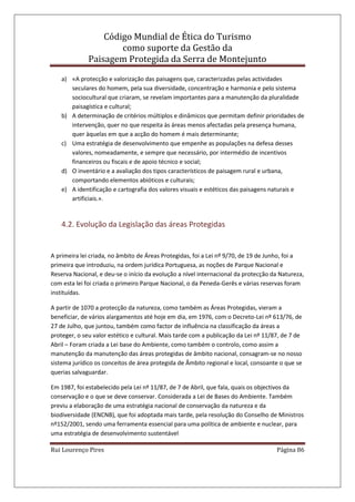 Código Mundial de Ética do Turismo
como suporte da Gestão da
Paisagem Protegida da Serra de Montejunto
Rui Lourenço Pires Página 86
a) «A protecção e valorização das paisagens que, caracterizadas pelas actividades
seculares do homem, pela sua diversidade, concentração e harmonia e pelo sistema
sociocultural que criaram, se revelam importantes para a manutenção da pluralidade
paisagística e cultural;
b) A determinação de critérios múltiplos e dinâmicos que permitam definir prioridades de
intervenção, quer no que respeita às áreas menos afectadas pela presença humana,
quer àquelas em que a acção do homem é mais determinante;
c) Uma estratégia de desenvolvimento que empenhe as populações na defesa desses
valores, nomeadamente, e sempre que necessário, por intermédio de incentivos
financeiros ou fiscais e de apoio técnico e social;
d) O inventário e a avaliação dos tipos característicos de paisagem rural e urbana,
comportando elementos abióticos e culturais;
e) A identificação e cartografia dos valores visuais e estéticos das paisagens naturais e
artificiais.».
4.2. Evolução da Legislação das áreas Protegidas
A primeira lei criada, no âmbito de Áreas Protegidas, foi a Lei nº 9/70, de 19 de Junho, foi a
primeira que introduziu, na ordem jurídica Portuguesa, as noções de Parque Nacional e
Reserva Nacional, e deu-se o início da evolução a nível internacional da protecção da Natureza,
com esta lei foi criada o primeiro Parque Nacional, o da Peneda-Gerês e várias reservas foram
instituídas.
A partir de 1070 a protecção da natureza, como também as Áreas Protegidas, vieram a
beneficiar, de vários alargamentos até hoje em dia, em 1976, com o Decreto-Lei nº 613/76, de
27 de Julho, que juntou, também como factor de influência na classificação da áreas a
proteger, o seu valor estético e cultural. Mais tarde com a publicação da Lei nº 11/87, de 7 de
Abril – Foram criada a Lei base do Ambiente, como também o controlo, como assim a
manutenção da manutenção das áreas protegidas de âmbito nacional, consagram-se no nosso
sistema jurídico os conceitos de área protegida de Âmbito regional e local, consoante o que se
querias salvaguardar.
Em 1987, foi estabelecido pela Lei nº 11/87, de 7 de Abril, que fala, quais os objectivos da
conservação e o que se deve conservar. Considerada a Lei de Bases do Ambiente. Também
previu a elaboração de uma estratégia nacional de conservação da natureza e da
biodiversidade (ENCNB), que foi adoptada mais tarde, pela resolução do Conselho de Ministros
nº152/2001, sendo uma ferramenta essencial para uma política de ambiente e nuclear, para
uma estratégia de desenvolvimento sustentável
 