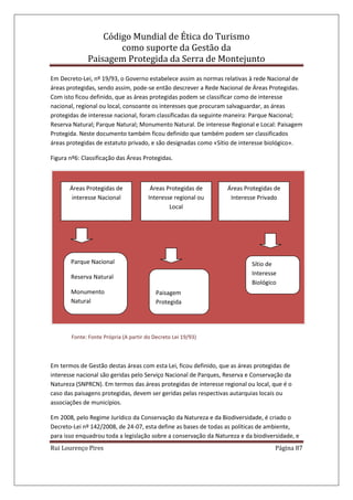 Código Mundial de Ética do Turismo
como suporte da Gestão da
Paisagem Protegida da Serra de Montejunto
Rui Lourenço Pires Página 87
Em Decreto-Lei, nº 19/93, o Governo estabelece assim as normas relativas à rede Nacional de
áreas protegidas, sendo assim, pode-se então descrever a Rede Nacional de Áreas Protegidas.
Com isto ficou definido, que as áreas protegidas podem se classificar como de interesse
nacional, regional ou local, consoante os interesses que procuram salvaguardar, as áreas
protegidas de interesse nacional, foram classificadas da seguinte maneira: Parque Nacional;
Reserva Natural; Parque Natural; Monumento Natural. De interesse Regional e Local: Paisagem
Protegida. Neste documento também ficou definido que também podem ser classificados
áreas protegidas de estatuto privado, e são designadas como «Sítio de interesse biológico».
Figura nº6: Classificação das Áreas Protegidas.
Fonte: Fonte Própria (A partir do Decreto Lei 19/93)
Em termos de Gestão destas áreas com esta Lei, ficou definido, que as áreas protegidas de
interesse nacional são geridas pelo Serviço Nacional de Parques, Reserva e Conservação da
Natureza (SNPRCN). Em termos das áreas protegidas de interesse regional ou local, que é o
caso das paisagens protegidas, devem ser geridas pelas respectivas autarquias locais ou
associações de municípios.
Em 2008, pelo Regime Jurídico da Conservação da Natureza e da Biodiversidade, é criado o
Decreto-Lei nº 142/2008, de 24-07, esta define as bases de todas as políticas de ambiente,
para isso enquadrou toda a legislação sobre a conservação da Natureza e da biodiversidade, e
Áreas Protegidas de
interesse Nacional
Áreas Protegidas de
Interesse regional ou
Local
Áreas Protegidas de
Interesse Privado
Parque Nacional
Reserva Natural
Monumento
Natural
Paisagem
Protegida
Sítio de
Interesse
Biológico
 