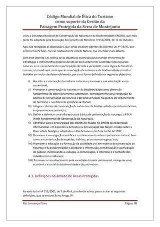 Código Mundial de Ética do Turismo
como suporte da Gestão da
Paisagem Protegida da Serra de Montejunto
Rui Lourenço Pires Página 88
criou a Estratégia Nacional de Conservação da Natureza e da Biodiversidade (ENCNB), que mais
tarde foi adoptada pela Resolução do Conselho de Ministros nº152/2001, de 11 de Outubro.
Aqui são revogadas as disposições, que ainda estavam vigentes do Decreto-Lei nº 19/93, que
anteriormente falei, mas só relativamente á Rede Natura, que vou falar mais adiante.
Com este Decreto-Lei, referiu-se os objectivos essenciais para orientar em termos de
estratégias e instrumentos próprios devido ao aproveitamento sustentável dos recursos
naturais, com o envolvimento e participação de toda a sociedade, numa lógica de benefício
comum, isto tendo em conta que a conservação da natureza e da biodiversidade constitui
também um motor de desenvolvimento, para isso foram definidos os seguintes objectivos:
I) Garantir a conservação dos valores naturais e promover a sua valorização e uso
sustentável;
II) Promover a conservação da natureza e da biodiversidade como dimensão
fundamental do desenvolvimento sustentável, nomeadamente pela integração da
política de conservação da natureza e da biodiversidade na política de ordenamento
do território e nas diferentes políticas sectoriais;
III) Integrar critérios de conservação da natureza e da biodiversidade nos sistemas sociais,
empresariais e económicos;
IV) Definir e delimitar uma infra-estrutura básica de conservação da natureza, a RFCN
(Rede Fundamental de Conservação da Natureza);
V) Contribuir para a prossecução dos objectivos fixados no âmbito da cooperação
internacional, em especial os definidos na Conservação das Nações Unidas sobre a
Diversidade Biológica, adoptada no Rio de Janeiro em 5 de Junho de 1992;
VI) Promover a investigação científica e o conhecimento sobre o património natural, bem
como a monitorização de espécies, habitats, ecossistemas e geossítios;
VII) Promover a educação e a formação da sociedade civil em matéria de conservação da
natureza e da biodiversidade e assegurar a informação, sensibilização e participação
do público, incentivando a visitação, a comunicação, o interesse e o contacto dos
cidadãos com a natureza;
VIII) Promover o reconhecimento pela sociedade do valor patrimonial, intergeracional,
económico e social da biodiversidade e do património.
4.3. Definições no âmbito de Áreas Protegidas
Através da Lei nº 152/2001, de 7 de Abril, já referida acima, passo a citar as seguintes
definições, que se encontrão no Artigo 3º:
 