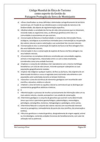 Código Mundial de Ética do Turismo
como suporte da Gestão da
Paisagem Protegida da Serra de Montejunto
Rui Lourenço Pires Página 89
a) «Áreas classificadas» as áreas definidas e delimitadas cartograficamente do território
nacional que, em função da sua relevância para a conservação da natureza e da
biodiversidade, são objecto de regulamentação específica;
b) «Biodiversidade» a variedade das formas de vida e dos processos que as relacionam,
incluindo todos os organismos vivos, as diferenças genéticas entre eles e as
comunidades e ecossistemas em que ocorrem;
c) «Conservação da Natureza e biodiversidade» o conjunto das intervenções físicas,
ecológicas, sociológicas ou económicas orientadas para a manutenção ou recuperação
dos valores naturais e para a valorização e uso sustentável dos recursos naturais;
d) «Conservação ex situ» a conservação de espécies da fauna e da flora selvagens fora
dos seus habitantes naturais;
e) «Conservação in situ» a conservação de espécies de fauna e da flora selvagens nos
seus habitats naturais;
f) «Ecossistemas» os complexos dinâmicos constituídos por comunidades vegetais,
animais e microrganismos, relacionados entre si e com o meio envolvente,
considerados como uma unidade funcional;
g) «Espécies» o conjunto de indivíduos inter-reprodutores com a mesma morfologia
hereditária e um ciclo de vida comum, incluindo quaisquer subespécies ou suas
populações geograficamente isoladas;
h) «Espécie não indígena» qualquer espécie, da flora ou da fauna, não originária de um
determinado território e nunca aí registada como ocorrendo naturalmente e com
populações auto-sustentadas durante os tempos históricos;
i) «Geossítio» a área de ocorrência de elementos geológicos com reconhecido valor
científico, educativo, estético e cultural;
j) «Habitat» a área terrestre ou aquática natural ou seminatural que se destingue por
características geográficas abióticas e bióticas;
k) 0
l) «Monitorização» o processo de recolha e processamento de informação sobre um ou
mais valores naturais, visando acompanhar o seu estado de conservação;
m) «Património geológico» o conjunto de geossítios que ocorrem numa determinada
área e que inclui o património geomorfológico, paleontológico, meneralógico,
petrológico, estratigráfico, tectónico, hidrogeológico e pedológico, entre outros;
n) «Património Natural» o conjunto dos valores naturais com reconhecido interesse
natural ou paisagístico, nomeadamente do ponto de vista científico, da conservação e
estético;
o) «Recursos genéticos» o material genético, designadamente de origem vegetal, animal
ou microbiológica, contendo unidades funcionais de hereditariamente, com valor de
utilização real ou potencial;
 