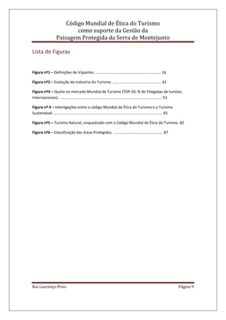Código Mundial de Ética do Turismo
como suporte da Gestão da
Paisagem Protegida da Serra de Montejunto
Rui Lourenço Pires Página 9
Lista de Figuras
Figura nº1 – Definições de Viajantes. .............................................................. 16
Figura nº2 – Evolução da Industria do Turismo. .............................................. 43
Figura nº3 – Quota no mercado Mundial de Turismo (TOP 20; % de Chegadas de turistas
Internacionais). ................................................................................................. 53
Figura nº 4 – Interligações entre o código Mundial de Ética do Turismo e o Turismo
Sustentável. ....................................................................................................... 65
Figura nº5 – Turismo Natural, enquadrado com o Código Mundial de Ética do Turismo. 82
Figura nº6 – Classificação das áreas Protegidas. ............................................... 87
 