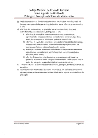 Código Mundial de Ética do Turismo
como suporte da Gestão da
Paisagem Protegida da Serra de Montejunto
Rui Lourenço Pires Página 90
p) «Recursos naturais» os componentes ambientais naturais com utilidade para o ser
humano e geradores de bens e serviços, incluindo a fauna, a flora, o ar, os minerais e
o solo;
q) «Serviços dos ecossistemas» os benefícios que as pessoas obtêm, directa ou
indirectamente, dos ecossistemas, distinguindo-se em:
I) «Serviços de produção», entendidos como os bens produzidos ou
aprovisionados pelos ecossistemas, nomeadamente alimentos, água doce,
lenha, fibra, bioquímicos ou recursos genéticos, entre outros;
II) «Serviços de regulação», entendidos como os benefícios obtidos da regulação
dos processos de ecossistema, nomeadamente a regulação do clima, de
doenças, de cheias ou a destoxificação, entre outros;
III) «Serviços Culturais», entendidos como benefícios não materiais obtidos dos
ecossistemas, nomeadamente ao nível espiritual, recreativo, estético ou
educativo, entre outros;
IV) «Serviço de suporte», entendidos como os serviços necessários para a
produção de todos os outros serviços, nomeadamente a formação do solo, os
ciclos dos nutrientes ou a produtividade primária, entre outros;
r) «Valores naturais» os elementos da biodiversidade, paisagens, territórios, habitats ou
geossítios;
s) «Valores naturais classificados» os valores naturais que, em razão da sua relevância
para a conservação da natureza e da biodiversidade, estão sujeitos a regimes legais de
protecção.
 