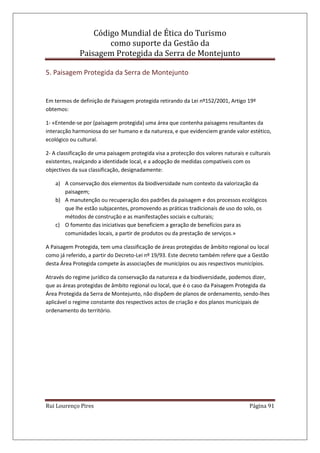 Código Mundial de Ética do Turismo
como suporte da Gestão da
Paisagem Protegida da Serra de Montejunto
Rui Lourenço Pires Página 91
5. Paisagem Protegida da Serra de Montejunto
Em termos de definição de Paisagem protegida retirando da Lei nº152/2001, Artigo 19º
obtemos:
1- «Entende-se por (paisagem protegida) uma área que contenha paisagens resultantes da
interacção harmoniosa do ser humano e da natureza, e que evidenciem grande valor estético,
ecológico ou cultural.
2- A classificação de uma paisagem protegida visa a protecção dos valores naturais e culturais
existentes, realçando a identidade local, e a adopção de medidas compatíveis com os
objectivos da sua classificação, designadamente:
a) A conservação dos elementos da biodiversidade num contexto da valorização da
paisagem;
b) A manutenção ou recuperação dos padrões da paisagem e dos processos ecológicos
que lhe estão subjacentes, promovendo as práticas tradicionais de uso do solo, os
métodos de construção e as manifestações sociais e culturais;
c) O fomento das iniciativas que beneficiem a geração de benefícios para as
comunidades locais, a partir de produtos ou da prestação de serviços.»
A Paisagem Protegida, tem uma classificação de áreas protegidas de âmbito regional ou local
como já referido, a partir do Decreto-Lei nº 19/93. Este decreto também refere que a Gestão
desta Área Protegida compete às associações de municípios ou aos respectivos municípios.
Através do regime jurídico da conservação da natureza e da biodiversidade, podemos dizer,
que as áreas protegidas de âmbito regional ou local, que é o caso da Paisagem Protegida da
Área Protegida da Serra de Montejunto, não dispõem de planos de ordenamento, sendo-lhes
aplicável o regime constante dos respectivos actos de criação e dos planos municipais de
ordenamento do território.
 