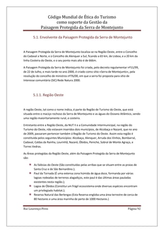 Código Mundial de Ética do Turismo
como suporte da Gestão da
Paisagem Protegida da Serra de Montejunto
Rui Lourenço Pires Página 92
5.1. Envolvente da Paisagem Protegida da Serra de Montejunto
A Paisagem Protegida da Serra de Montejunto localiza-se na Região Oeste, entre o Concelho
do Cadaval a Norte, e o Concelho de Alenquer a Sul, ficando a 65 km, de Lisboa, e a 20 km da
linha Costeira do Oeste, e o seu ponto mais alto é de 666m.
A Paisagem Protegida da Serra de Montejunto foi criada, pelo decreto regulamentar nº11/99,
de 22 de Julho, e mais tarde no ano 2000, é criado como sítio «Serra de Montejunto», pela
resolução do concelho de ministros nº76/00, em que a serra foi proposta para sítio de
Interesse comunitário (SIC) Rede Natura 2000.
5.1.1. Região Oeste
A região Oeste, tal como o nome indica, é parte da Região de Turismo do Oeste, que está
situada entre o maciço rochoso da Serra de Montejunto e as águas do Oceano Atlântico, sendo
uma região maioritariamente rural, e costeira.
Entretanto entre a Região Oeste, da NUT II e a Comunidade Intermunicipal, na região do
Turismo do Oeste, não estavam inseridos dois municípios, de Alcobaça e Nazaré, que no ano
de 2009, passaram pertencer também á Região de Turismo do Oeste. Assim esta região é
constituída pelos seguintes Municípios: Alcobaça, Alenquer, Arruda dos Vinhos, Bombarral,
Cadaval, Caldas da Rainha, Lourinhã, Nazaré, Óbidos, Peniche, Sobral de Monte Agraço, e
Torres Vedras.
As Áreas protegidas da Região Oeste, além da Paisagem Protegida da Serra de Montejunto
são:
As falésias do Oeste (São constituídas pelas arribas que se situam entre as praias de
Santa Cruz e de São Bernardino.);
Paul da Tornada (É uma extensa zona húmida de água doce, formanda por várias
lagoas rodeadas de terrenos alagadiços, este paul é das últimas áreas pauladas
existentes nesta região.);
Lagoa de Óbidos (Constitui um frágil ecossistema onde diversas espécies encontram
um privilegiado habitat.);
Reserva Natural das Berlengas (Esta Reserva engloba uma área terrestre de cerca de
80 hectares e uma área marinha de perto de 1000 Hectares.)
 